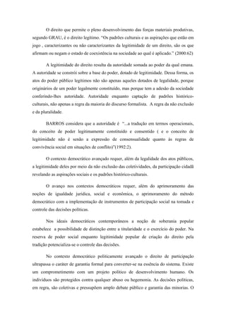 O direito que permite o pleno desenvolvimento das forças materiais produtivas,
segundo GRAU, é o direito legítimo. “Os padrões culturais e as aspirações que estão em
jogo , caracterizantes ou não caracterizantes da legitimidade de um direito, são os que
afirmam ou negam o estado de coexistência na sociedade ao qual é aplicado.” (2000:62)
A legitimidade do direito resulta da autoridade somada ao poder da qual emana.
A autoridade se constrói sobre a base do poder, dotado de legitimidade. Dessa forma, os
atos do poder público legítimos não são apenas aqueles dotados de legalidade, porque
originários de um poder legalmente constituído, mas porque tem a adesão da sociedade
conferindo-lhes autoridade. Autoridade enquanto captação de padrões histórico-
culturais, não apenas a regra da maioria do discurso formalista. A regra da não exclusão
e da pluralidade.
BARROS considera que a autoridade é “...a tradução em termos operacionais,
do conceito de poder legitimamente constituído e consentido ( e o conceito de
legitimidade não é senão a expressão de consensualidade quanto às regras de
convivência social em situações de conflito)”(1992:2).
O contexto democrático avançado requer, além da legalidade dos atos públicos,
a legitimidade deles por meio da não exclusão das coletividades, da participação cidadã
revelando as aspirações sociais e os padrões histórico-culturais.
O avanço nos contextos democráticos requer, além do aprimoramento das
noções de igualdade jurídica, social e econômica, o aprimoramento do método
democrático com a implementação de instrumentos de participação social na tomada e
controle das decisões políticas.
Nos ideais democráticos contemporâneos a noção de soberania popular
estabelece a possibilidade de distinção entre a titularidade e o exercício do poder. Na
reserva de poder social enquanto legitimidade popular de criação do direito pela
tradição potencializa-se o controle das decisões.
No contexto democrático politicamente avançado o direito de participação
ultrapassa o caráter de garantia formal para converter-se na essência do sistema. Existe
um comprometimento com um projeto político de desenvolvimento humano. Os
indivíduos são protegidos contra qualquer abuso ou hegemonia. As decisões políticas,
em regra, são coletivas e pressupõem amplo debate público e garantia das minorias. O
 
