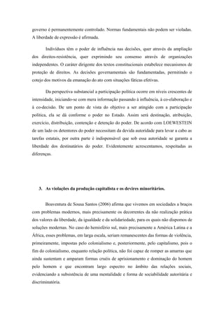 governo é permanentemente controlado. Normas fundamentais não podem ser violadas.
A liberdade de expressão é afirmada.
Indivíduos têm o poder de influência nas decisões, quer através da ampliação
dos direitos-resistência, quer exprimindo seu consenso através de organizações
independentes. O caráter dirigente dos textos constitucionais estabelece mecanismos de
proteção de direitos. As decisões governamentais são fundamentadas, permitindo o
cotejo dos motivos da emanação do ato com situações fáticas efetivas.
Da perspectiva substancial a participação política ocorre em níveis crescentes de
intensidade, iniciando-se com mera informação passando à influência, à co-elaboração e
à co-decisão. De um ponto de vista do objetivo a ser atingido com a participação
política, ela se dá conforme o poder no Estado. Assim será destinação, atribuição,
exercício, distribuição, contenção e detenção do poder. De acordo com LOEWESTEIN
de um lado os detentores do poder necessitam da devida autoridade para levar a cabo as
tarefas estatais, por outra parte é indispensável que sob essa autoridade se garanta a
liberdade dos destinatários do poder. Evidentemente acrescentamos, respeitadas as
diferenças.
3. As violações da produção capitalista e os devires minoritários.
Boaventura de Sousa Santos (2006) afirma que vivemos em sociedades a braços
com problemas modernos, mais precisamente os decorrentes da não realização prática
dos valores da liberdade, da igualdade e da solidariedade, para os quais não dispomos de
soluções modernas. No caso do hemisfério sul, mais precisamente a América Latina e a
África, esses problemas, em larga escala, seriam remanescentes das formas de violência,
primeiramente, impostas pelo colonialismo e, posteriormente, pelo capitalismo, pois o
fim do colonialismo, enquanto relação política, não foi capaz de romper as amarras que
ainda sustentam e amparam formas cruéis de aprisionamento e dominação do homem
pelo homem e que encontram largo espectro no âmbito das relações sociais,
evidenciando a subsistência de uma mentalidade e forma de sociabilidade autoritária e
discriminatória.
 
