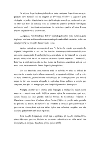 Se a forma de produção capitalista fez e ainda continua a fazer vítimas, ou seja,
produzir seres humanos que só integram os processos produtivos e decisórios pela
violência, exclusão e discriminação que esta lhes impôs, em esferas continentais o que
se infere dos dados da realidade é que ela também foi capaz de produzir contradições
em âmbito local, evidenciando antagonismos tão particulares, porém, advindos de uma
mesma força matricial: o colonialismo.
A expressão “epistemologias do Sul” utilizada pelo autor, como metáfora, para
explicar a matriz do sofrimento humano causado pela modernidade capitalista, coloca as
relações Norte-Sul no centro da reinvenção social.
Assim, partindo do pressuposto de que “o Sul é, ele próprio, um produto do
império”, compreender o “Sul” em face de toda a sua complexidade demanda levar-se
em conta a necessidade de desfamiliarização em relação ao Sul imperial, ou seja, em
relação a tudo o que no Sul é o resultado da relação colonial capitalista. Tarefa difícil,
haja vista a ampla repercussão que tais formas de dominação encontram, embora sob
nova veste, nas reinventadas formas de produção capitalista.
No caso brasileiro, essa premissa pode ser auferida por meio da análise do
processo de ocupação territorial que, remontando as raízes colonialistas, e sob a veste
do novo capitalismo, promoveu uma reestruturação do sistema produtivo que não foi
capaz de dar uma resposta adequada às aspirações éticas, políticas e sociais que
subjazem, nem pela via da regulação, nem tampouco pela via da emancipação.
Cumpre salientar que o embate entre regulação e emancipação social, nesse
contexto, evidencia uma tensão dialética bastante típica da modernidade, qual seja,
aquela fundada nas duas grandes tradições teóricas da modernidade ocidental: o
liberalismo e o marxismo. Conforme afirma Santos (2006), a regulação social, pautada
no princípio do Estado, do mercado e da sociedade, é adequada para compreender o
processo de construção de aparatos sociais típicos das realidades européias, mas não
daquelas que sofreram com a sua expansão.
Esse modelo de regulação social, que se contrapõe ao modelo emancipatório,
concebido como processo histórico da crescente racionalização da vida social, das
instituições, da política e da cultura, afirma Santos (2006)
 