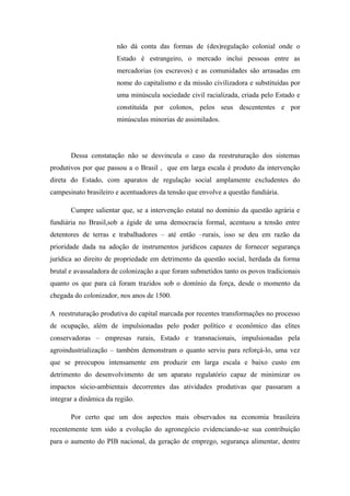 não dá conta das formas de (des)regulação colonial onde o
Estado é estrangeiro, o mercado inclui pessoas entre as
mercadorias (os escravos) e as comunidades são arrasadas em
nome do capitalismo e da missão civilizadora e substituídas por
uma minúscula sociedade civil racializada, criada pelo Estado e
constituída por colonos, pelos seus descententes e por
minúsculas minorias de assimilados.
Dessa constatação não se desvincula o caso da reestruturação dos sistemas
produtivos por que passou a o Brasil , que em larga escala é produto da intervenção
direta do Estado, com aparatos de regulação social amplamente excludentes do
campesinato brasileiro e acentuadores da tensão que envolve a questão fundiária.
Cumpre salientar que, se a intervenção estatal no domínio da questão agrária e
fundiária no Brasil,sob a égide de uma democracia formal, acentuou a tensão entre
detentores de terras e trabalhadores – até então –rurais, isso se deu em razão da
prioridade dada na adoção de instrumentos jurídicos capazes de fornecer segurança
jurídica ao direito de propriedade em detrimento da questão social, herdada da forma
brutal e avassaladora de colonização a que foram submetidos tanto os povos tradicionais
quanto os que para cá foram trazidos sob o domínio da força, desde o momento da
chegada do colonizador, nos anos de 1500.
A reestruturação produtiva do capital marcada por recentes transformações no processo
de ocupação, além de impulsionadas pelo poder político e econômico das elites
conservadoras – empresas rurais, Estado e transnacionais, impulsionadas pela
agroindustrialização – também demonstram o quanto serviu para reforçá-lo, uma vez
que se preocupou intensamente em produzir em larga escala e baixo custo em
detrimento do desenvolvimento de um aparato regulatório capaz de minimizar os
impactos sócio-ambientais decorrentes das atividades produtivas que passaram a
integrar a dinâmica da região.
Por certo que um dos aspectos mais observados na economia brasileira
recentemente tem sido a evolução do agronegócio evidenciando-se sua contribuição
para o aumento do PIB nacional, da geração de emprego, segurança alimentar, dentre
 