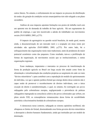 outros fatores. No entanto, o enfrentamento de seu impacto no processo de distribuição
de renda e de geração de condições sociais emancipatórias tem sido relegado a um plano
secundário.
Análises de seus impactos apontam limitações nos postos de trabalho rural com
um aparente teto de demanda de trabalho de base agrícola. Há um esgotamento do
padrão de emprego, o que tem incentivado a adesão do trabalhador aos movimentos
sociais (NAVARRO, 2005, p.273).
O impacto do agronegócio na questão social brasileira, de modo geral, mostra
ainda, a descaracterização de um mercado rural e a ocupação em áreas rurais por
atividades não agrícolas (NAVARRO, 2005, p.273). Por outro lado, há o
enfraquecimento das organizações rurais mais tradicionais, tanto de produtores de maior
potencial econômico como dos pequenos. Como resultado, tem-se a proliferação de
formas de organização, de movimentos sociais que se institucionalizam, e outras
organizações regionais.
Essas mudanças, impactantes e marcantes no processo de transformação da
forma de produção agrícola no Brasil em larga escala têm atuado como fonte de
alimentação e retroalimentação das condições propícias ao surgimento de cada vez mais
“devires minoritários” e para contribuir com a reprodução do modelo de aprisionamento
do indivíduo, vez que o aparato jurídico-formal que emerge dentro desse contexto não é
capaz senão de promover o reconhecimento de direitos individuais, com a única
exceção do direito à autodeterminação, o qual, no entanto, foi restringido aos povos
subjugados pelo colonialismo europeu, negligenciando a persistência de práticas
subjugadora impregnada na consciência coletiva dos povos colonizados que sofrem, em
pleno século XXI, as conseqüências remanescentes dessa forma de sociabilidade
autoritária e discriminatória herdada do colonialismo europeu.
A democracia nesse contexto, subjugada ao sistema capitalista neoliberal, não
ultrapassa os limites do formal, desencadeando essa forma governo devires minoritários
e desrespeito a direitos humanos fundamentais, ainda que instituidos por um modelo de
dominação.
 