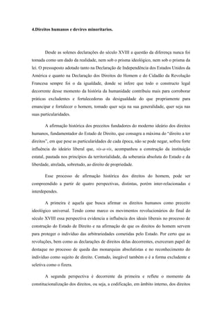 4.Direitos humanos e devires minoritarios.
Desde as solenes declarações do século XVIII a questão da diferença nunca foi
tomada como um dado da realidade, nem sob o prisma ideológico, nem sob o prisma da
lei. O pressuposto adotado tanto na Declaração de Independência dos Estados Unidos da
América e quanto na Declaração dos Direitos do Homem e do Cidadão da Revolução
Francesa sempre foi o da igualdade, donde se infere que todo o constructo legal
decorrente desse momento da história da humanidade contribuiu mais para corroborar
práticas excludentes e fortalecedoras da desigualdade do que propriamente para
emancipar e fortalecer o homem, tomado quer seja na sua generalidade, quer seja nas
suas particularidades.
A afirmação histórica dos preceitos fundadores do moderno ideário dos direitos
humanos, fundamentador do Estado de Direito, que consagra a máxima do “direito a ter
direitos”, em que pese as particularidades de cada época, não se pode negar, sofreu forte
influência do ideário liberal que, vis-a-vis, acompanhou a construção da instituição
estatal, pautada nos princípios da territorialidade, da soberania absoluta do Estado e da
liberdade, atrelada, sobretudo, ao direito de propriedade.
Esse processo de afirmação histórica dos direitos do homem, pode ser
compreendido a partir de quatro perspectivas, distintas, porém inter-relacionadas e
interdependes.
A primeira é aquela que busca afirmar os direitos humanos como preceito
ideológico universal. Tendo como marco os movimentos revolucionários do final do
século XVIII essa perspectiva evidencia a influência dos ideais liberais no processo de
construção do Estado de Direito e na afirmação de que os direitos do homem servem
para proteger o indivíduo das arbitrariedades cometidas pelo Estado. Por certo que as
revoluções, bem como as declarações de direitos delas decorrentes, exerceram papel de
destaque no processo de queda das monarquias absolutistas e no reconhecimento do
indivíduo como sujeito de direito. Contudo, inegável também o é a forma excludente e
seletiva como o fizera.
A segunda perspectiva é decorrente da primeira e reflete o momento da
constitucionalização dos direitos, ou seja, a codificação, em âmbito interno, dos direitos
 