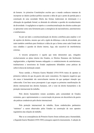do homem. As primeiras Constituições escritas que o mundo conheceu trataram de
incorporar ao ideário jurídico-político nascente a idéia de que o ponto de partida para a
construção de uma sociedade liberta das formas tradicionais de dominação é a
afirmação da igualdade formal, se abstendo de enfrentar a questão do reconhecimento
da diversidade. A negligência se repetiu e a constitucionalização dos direitos acabou por
se apresentar como uma ferramenta para a emergência de nacionalismos, autoritarismos
e totalitarismos.
Se por um lado a constitucionalização de direitos contribuiu para ampliar o rol
de sujeitos de direitos, mesmo que sob a égide da diferença e não da diversidade, por
outro também contribuiu para fortalecer a idéia de que a forma como cada Estado trata
seus cidadãos é questão de direito interno, logo, não suscetível de interferências
externas.
A terceira perspectiva é aquela que tenta demonstrar que, relegados
exclusivamente ao plano interno dos Estados, os Direitos Humanos são facilmente
negligenciados, a dignidade humana subjugada e o estabelecimento de autoritarismos,
totalitarismos e terrorismos de Estado amplamente difundidos como práticas de
sobrevivência da instituição estatal.
Nesse sentido, a Primeira Guerra Mundial (1914-1919) tratou de apontar os
primeiros indícios de que da guerra não saem vencedores. Os impactos negativos que
ela causa à humanidade são sensivelmente maiores do que qualquer situação que
sobrevenha. Com base nesse pressuposto é que surgem as primeiras manifestações do
direito internacional dos direitos humanos, sob a veste do direito humanitário e da
proteção internacional do trabalho.
Pelo direito humanitário restam acordados, pela comunidade de Estados
existentes, que o aprisionamento e a escravização de pessoas em decorrência da guerra
são práticas condenáveis pelo direito internacional.
Pela proteção internacional do trabalho, ficam estabelecidos parâmetros
“mínimos” a serem observados pelos Estados na construção de seus aparatos
regulatórios das relações de trabalho.
Mas se as conseqüências da Primeira Guerra foram nefastas para a humanidade,
a Segunda Guerra Mundial (1939-1945) conseguiu superá-la imensamente. A adoção do
 