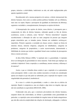 grupos, minorias e coletividades, tradicionais ou não, até então negligenciadas pelo
aparato regulatório estatal.
Reconhecendo sob a mesma perspectiva de outrora, o direito internacional dos
direitos humanos, bem como as ordens jurídico-políticas fundadas sob sua influência,
mais uma vez repete. Repete o pressuposto da igualdade em detrimento da diferença,
segmenta a sociedade e, conseqüentemente, hierarquiza os sujeitos de direito.
A hierarquização dos sujeitos de direito, nessa diretiva, é pressuposto para a
compreensão da idéia de direitos humanos, sobretudo quando se fala de direitos
econômicos, sociais e culturais, como “devires”. “Devires minoritários” enquanto
reconhecimento e afirmação de cada vez mais categorias de pessoas que integram
grupos minoritários que, se tomados juntos, formam um verdadeiro meltting-pot,
majoritário. Primeiro segmenta a sociedade em classes sociais e depois na forma de
minorias étnicas, minorias religiosas, categorias de trabalhadores, categorias de
produtores, categorias de proprietários, e assim sucessivamente, demonstrando a
falibilidade do sistema que institui a igualdade formal como resultante de pressupostos
éticos e morais universais.
Já diria Gilles Deleuze (2006), “a repetição não é a generalidade. A repetição
dever ser distinguida da generalidade de várias maneiras. Toda forma que implique sua
confusão é deplorável. Entre a repetição e a semelhança, mesmo extrema, a diferença é
de natureza”.
Assim, o que se vislumbra desse cenário é que a repetição só se apresentaria
como pressuposto válido e como uma conduta necessária se levada em consideração
apenas em relação ao que não pode ser substituído, pois a repetição diz respeito a uma
singularidade não permutável, insubstituível.
Se a troca é o critério da generalidade, o roubo e o dom são os critérios da
repetição. Repetir é comportar-se, mas em relação a algo único ou singular, algo que
não tem semelhante ou equivalente (DELEUZE, 2006).
Evidenciado está, pois, que o constructo pós-moderno dos direitos humanos,
enquanto direito das coletividades, ao afirmar a generalidade como generalidade do
particular, e a repetição como universalidade do singular tratou de fundar antagonismos
que não dão conta da complexidade das relações de dominação, subjugação e violência
 