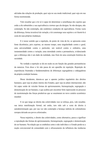 advindas das relações de produção, quer seja no seu modo tradicional, quer seja em sua
forma reestruturada.
Vale ressaltar que a lei só é capaz de determinar a semelhança dos sujeitos que
estão a ela submetidos e sua equivalência a termos que ela designa. Se não designa, não
contempla. Se não contempla, não estabelece condições de equivalência. Forma vazia
da diferença, forma invariável da variação, a lei constrange seus sujeitos a só ilustrá-la à
custa de suas próprias mudanças.
E é nesse sentido que a repetição, do ponto de vista da lei, se apresenta como
fonte dicotômica, pois exprime, ao mesmo tempo, uma singularidade contra o geral,
uma universalidade contra o particular, um notável contra o ordinário, uma
instantaneidade contra a variação, uma eternidade contra a permanência, evidenciando
que a diferença não é um dado da realidade, mas fruto de uma construção histórica da
sociedade.
Na verdade a repetição se dá em razão ou em função das grandes permanências
da natureza. Fora disso a lei não passa de um aparelho de repetição. Repetição de
experiências frustradas e fundamentadoras de diferenças segregadoras e subjugadoras
da própria condição humana.
Desse desiderato, denota-se que o aparato jurídico regulatório dos direitos
humanos, quer seja no plano interno dos Estados, quer seja no plano internacional, não
foi capaz senão de veicular formas de aprisionamento, hierarquização, segregação e
domesticação do ser humano, o que acabou por encontrar forte repercussão no processo
de reestruturação das forças produtivas que se assentaram no novo cenário econômico
mundial.
E no que tange ao direito das coletividades isso se reforça, pois, vale ressaltar,
sua única manifestação formal, até então, tem sido sob a veste do direito à
autodeterminação que, por sua vez não contempla a herança indireta do colonialismo
europeu deixada aos povos colonizados.
Nessa trajetória, o direito das coletividades, como alternativa, passa a significar
a reprodução das formas de aprisionamento, hierarquização, segregação e domesticação
do ser humano. Na relação que se estabelece entre o não indivíduo e o Estado perde-se a
noção convencional de comunidade com o afrouxamento da influência das instâncias
 