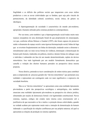 fragilidade e os déficits das políticas sociais que tangenciam com esses nichos
produtivos e com as novas coletividades que se fundam, quer seja pelo vínculo do
pertencimento, da identidade cultural, econômica, social, étnica, de gênero ou
ideológica.
A hipersegmentação da sociedade é característica do mundo pós-moderno,
apropriado e bastante utilizado pelos sistemas produtivos contemporâneos.
Por seu turno, certo também é que a hipersegmentação social traduz muito mais
nuances ensejadoras de uma dominação brutal do que propriamente de emancipação,
vez que, conforme afirma Deleuze e Guattari (1997), não foram capazes de promover
senão o alisamento do espaço social e uma rigorosa hierarquização social, linhas de fuga
que se revertem freqüentemente em linhas de destruição, tendendo assim a alimentar e
retroalimentar cada vez mais novas formas de violência, dominação e domesticação do
homem pelo homem, traduzidas em pobreza, miséria e demais formas de subjugo a que
o indivíduo é submetido em face de um mundo desterritorializado, repleto de devires
minoritários. Isso tudo legitimado por um modelo formalmente democrático que
camufla a violação dos direitos humanos pensados na perspectiva dessa mesma
proposta.
Nessa diretiva, pretende-se tecer considerações de ordem teórica para contribuir
para a compreensão do processo gerador dos “devires minoritários” que permeiam essa
realidade e representam um contingente cada vez mais significativo e expressivo da
sociedade brasileira.
Mas se os “devires minoritários” se apresentam como uma realidade tipicamente
pós-moderna a partir das perspectivas sociológica e antropológica, eles também
enunciam uma realidade tipicamente pós-moderna na perspectiva da ciência juridica,
alimentados por noções de democracia formal e de legitimidade constitucional. Novos
sistemas, regimes, códigos são criados tanto interna como externamente sob a
justificativa de que necessário se faz a tutela e a proteção dessas coletividades, quando
na verdade acabam por representar muito mais a intenção de domesticação do homem
indomado e a pacificação de relações conflituosas por sua própria natureza, tal qual se
apresentam as relações de produção no sistema capitalista.
 