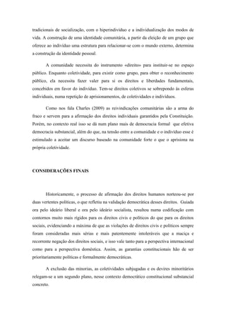 tradicionais de socialização, com o hiperindivíduo e a individualização dos modos de
vida. A construção de uma identidade comunitária, a partir da eleição de um grupo que
oferece ao indivíduo uma estrutura para relacionar-se com o mundo externo, determina
a construção da identidade pessoal.
A comunidade necessita do instrumento «direito» para instituir-se no espaço
público. Enquanto coletividade, para existir como grupo, para obter o reconhecimento
público, ela necessita fazer valer para si os direitos e liberdades fundamentais,
concebidos em favor do indivíduo. Tem-se direitos coletivos se sobrepondo às esferas
individuais, numa repetição de aprisionamentos, de coletividades e indivíduos.
Como nos fala Charles (2009) as reivindicações comunitárias são a arma do
fraco e servem para a afirmação dos direitos individuais garantidos pela Constituição.
Porém, no contexto real isso se dá num plano mais de democracia formal que efetiva
democracia substancial, além do que, na tensão entre a comunidade e o indivíduo esse é
estimulado a aceitar um discurso baseado na comunidade forte o que o aprisiona na
própria coletividade.
CONSIDERAÇÕES FINAIS
Historicamente, o processo de afirmação dos direitos humanos norteou-se por
duas vertentes políticas, o que refletiu na validação democrática desses direitos. Guiada
ora pelo ideário liberal e ora pelo ideário socialista, resultou numa codificação com
contornos muito mais rígidos para os direitos civis e políticos do que para os direitos
sociais, evidenciando a máxima de que as violações de direitos civis e políticos sempre
foram consideradas mais sérias e mais patentemente intoleráveis que a maciça e
recorrente negação dos direitos sociais, e isso vale tanto para a perspectiva internacional
como para a perspectiva doméstica. Assim, as garantias constitucionais hão de ser
prioritariamente políticas e formalmente democráticas.
A exclusão das minorias, as coletividades subjugadas e os devires minoritários
relegam-se a um segundo plano, nesse contexto democrático constitucional substancial
concreto.
 