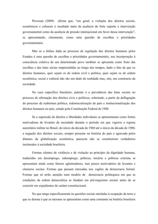 Piovesan (2009) afirma que, “em geral, a violação dos direitos sociais,
econômicos e culturais é resultado tanto da ausência de forte suporte e intervenção
governamental como da ausência de pressão internacional em favor dessa intervenção”,
se apresentando, claramente, como uma questão de escolhas e prioridades
governamentais.
Mas se a ênfase dada ao processo de regulação dos direitos humanos pelos
Estados é uma questão de escolhas e prioridades governamentais, sua incorporação à
consciência coletiva de um determinado povo também se apresenta como fruto das
escolhas e das lutas sócias empreendidas ao longo dos tempos, dado o fato de que os
direitos humanos, quer sejam os de ordem civil e política, quer sejam os de ordem
econômica, social e cultural não são um dado de realidade mas, sim, um constructo da
sociedade.
No caso específico brasileiro, patente é a prevalência das lutas sociais no
processo de afirmação dos direitos civis e políticos, sobretudo, a partir da deflagração
do processo de reabertura política, redemocratização do país e institucionalização dos
direitos humanos no país, selado pela Constituição Federal de 1988.
Se a supressão de direitos e liberdades individuais se apresentaram como fontes
motivadoras de levantes da sociedade durante o período em que vigorou o regime
autoritário militar no Brasil, do início da década de 1960 até o início da década de 1980,
a negação dos direitos sociais, sempre presente na história do país e agravada pelos
ditames da globalização econômica, parecem não se constituírem verdadeiros
incômodos à sociedade brasileira.
Formas silentes de violência e de violação ao princípio da dignidade humana,
traduzidas em desemprego, subemprego, pobreza, miséria e pobreza extrema se
apresentam ainda como fatores aglutinadores, mas pouco motivadores de levantes e
clamores sociais. Formas que passam intocadas nos vagões da democracia formal.
Formas que só terão atenção num modelo de democracia poliárquica em que as
condições da ordem democrática se fundam em pré-requisitos sociais antes de se
consistir em expedientes de caráter constitucional.
No que tange especificamente às questões sociais atreladas à ocupação da terra o
que se denota é que as mesmas se apresentam como uma constante na história brasileira
 