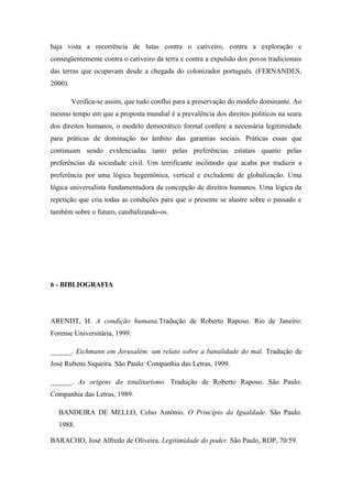 haja vista a recorrência de lutas contra o cativeiro, contra a exploração e
conseqüentemente contra o cativeiro da terra e contra a expulsão dos povos tradicionais
das terras que ocupavam desde a chegada do colonizador português. (FERNANDES,
2000).
Verifica-se assim, que tudo conflui para a preservação do modelo dominante. Ao
mesmo tempo em que a proposta mundial é a prevalência dos direitos politicos na seara
dos direitos humanos, o modelo democrático formal confere a necessária legitimidade
para práticas de dominação no âmbito das garantias sociais. Práticas essas que
continuam sendo evidenciadas tanto pelas preferências estatais quanto pelas
preferências da sociedade civil. Um terrificante incômodo que acaba por traduzir a
preferência por uma lógica hegemônica, vertical e excludente de globalização. Uma
lógica universalista fundamentadora da concepção de direitos humanos. Uma lógica da
repetição que cria todas as condições para que o presente se alastre sobre o passado e
também sobre o futuro, canibalizando-os.
6 - BIBLIOGRAFIA
ARENDT, H. A condição humana.Tradução de Roberto Raposo. Rio de Janeiro:
Forense Universitária, 1999.
______. Eichmann em Jerusalém: um relato sobre a banalidade do mal. Tradução de
José Rubens Siqueira. São Paulo: Companhia das Letras, 1999.
______. As origens do totalitarismo. Tradução de Roberto Raposo. São Paulo:
Companhia das Letras, 1989.
BANDEIRA DE MELLO, Celso Antônio. O Princípio da Igualdade. São Paulo:
1988.
BARACHO, José Alfredo de Oliveira. Legitimidade do poder. São Paulo, RDP, 70/59.
 
