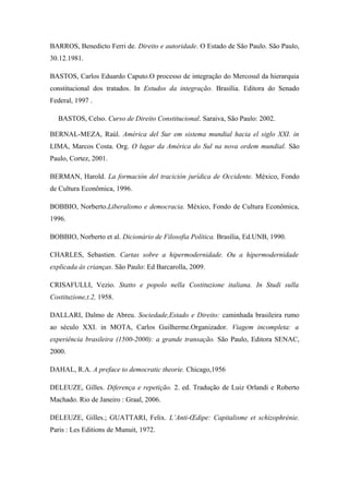 BARROS, Benedicto Ferri de. Direito e autoridade. O Estado de São Paulo. São Paulo,
30.12.1981.
BASTOS, Carlos Eduardo Caputo.O processo de integração do Mercosul da hierarquia
constitucional dos tratados. In Estudos da integração. Brasília. Editora do Senado
Federal, 1997 .
BASTOS, Celso. Curso de Direito Constitucional. Saraiva, São Paulo: 2002.
BERNAL-MEZA, Raúl. América del Sur em sistema mundial hacia el siglo XXI. in
LIMA, Marcos Costa. Org. O lugar da América do Sul na nova ordem mundial. São
Paulo, Cortez, 2001.
BERMAN, Harold. La formación del tracición jurídica de Occidente. México, Fondo
de Cultura Econômica, 1996.
BOBBIO, Norberto.Liberalismo e democracia. México, Fondo de Cultura Econômica,
1996.
BOBBIO, Norberto et al. Dicionário de Filosofia Política. Brasília, Ed.UNB, 1990.
CHARLES, Sebastien. Cartas sobre a hipermodernidade. Ou a hipermodernidade
explicada às crianças. São Paulo: Ed Barcarolla, 2009.
CRISAFULLI, Vezio. Statto e popolo nella Costituzione italiana. In Studi sulla
Costituzione,t.2, 1958.
DALLARI, Dalmo de Abreu. Sociedade,Estado e Direito: caminhada brasileira rumo
ao século XXI. in MOTA, Carlos Guilherme.Organizador. Viagem incompleta: a
experiência brasileira (1500-2000): a grande transação. São Paulo, Editora SENAC,
2000.
DAHAL, R.A. A preface to democratic theorie. Chicago,1956
DELEUZE, Gilles. Diferença e repetição. 2. ed. Tradução de Luiz Orlandi e Roberto
Machado. Rio de Janeiro : Graal, 2006.
DELEUZE, Gilles.; GUATTARI, Felix. L’Anti-Œdipe: Capitalisme et schizophrénie.
Paris : Les Editions de Munuit, 1972.
 