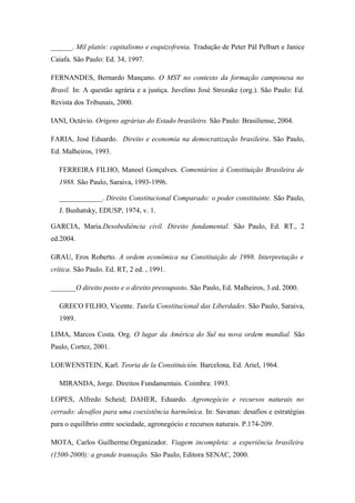 ______. Mil platôs: capitalismo e esquizofrenia. Tradução de Peter Pál Pelbart e Janice
Caiafa. São Paulo: Ed. 34, 1997.
FERNANDES, Bernardo Mançano. O MST no contexto da formação camponesa no
Brasil. In: A questão agrária e a justiça. Juvelino José Strozake (org.). São Paulo: Ed.
Revista dos Tribunais, 2000.
IANI, Octávio. Origens agrárias do Estado brasileiro. São Paulo: Brasiliense, 2004.
FARIA, José Eduardo. Direito e economia na democratização brasileira. São Paulo,
Ed. Malheiros, 1993.
FERREIRA FILHO, Manoel Gonçalves. Comentários à Constituição Brasileira de
1988. São Paulo, Saraiva, 1993-1996.
____________. Direito Constitucional Comparado: o poder constituinte. São Paulo,
J. Bushatsky, EDUSP, 1974, v. 1.
GARCIA, Maria.Desobediência civil. Direito fundamental. São Paulo, Ed. RT., 2
ed.2004.
GRAU, Eros Roberto. A ordem econômica na Constituição de 1998. Interpretação e
crítica. São Paulo. Ed. RT, 2 ed. , 1991.
_______O direito posto e o direito pressuposto. São Paulo, Ed. Malheiros, 3.ed. 2000.
GRECO FILHO, Vicente. Tutela Constitucional das Liberdades. São Paulo, Saraiva,
1989.
LIMA, Marcos Costa. Org. O lugar da América do Sul na nova ordem mundial. São
Paulo, Cortez, 2001.
LOEWENSTEIN, Karl. Teoria de la Constituición. Barcelona, Ed. Ariel, 1964.
MIRANDA, Jorge. Direitos Fundamentais. Coimbra: 1993.
LOPES, Alfredo Scheid; DAHER, Eduardo. Agronegócio e recursos naturais no
cerrado: desafios para uma coexistência harmônica. In: Savanas: desafios e estratégias
para o equilíbrio entre sociedade, agronegócio e recursos naturais. P.174-209.
MOTA, Carlos Guilherme.Organizador. Viagem incompleta: a experiência brasileira
(1500-2000): a grande transação. São Paulo, Editora SENAC, 2000.
 