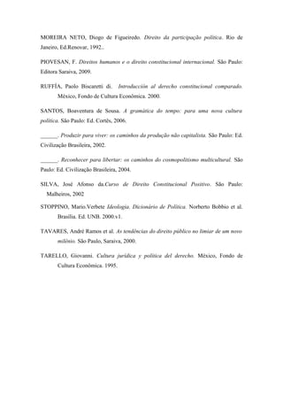 MOREIRA NETO, Diogo de Figueiredo. Direito da participação política. Rio de
Janeiro, Ed.Renovar, 1992..
PIOVESAN, F. Direitos humanos e o direito constitucional internacional. São Paulo:
Editora Saraiva, 2009.
RUFFÍA, Paolo Biscaretti di. Introducción al derecho constitucional comparado.
México, Fondo de Cultura Econômica. 2000.
SANTOS, Boaventura de Sousa. A gramática do tempo: para uma nova cultura
política. São Paulo: Ed. Cortês, 2006.
______. Produzir para viver: os caminhos da produção não capitalista. São Paulo: Ed.
Civilização Brasileira, 2002.
______. Reconhecer para libertar: os caminhos do cosmopolitismo multicultural. São
Paulo: Ed. Civilização Brasileira, 2004.
SILVA, José Afonso da.Curso de Direito Constitucional Positivo. São Paulo:
Malheiros, 2002
STOPPINO, Mario.Verbete Ideologia. Dicionário de Política. Norberto Bobbio et al.
Brasília. Ed. UNB. 2000.v1.
TAVARES, André Ramos et al. As tendências do direito público no limiar de um novo
milênio. São Paulo, Saraiva, 2000.
TARELLO, Giovanni. Cultura jurídica y política del derecho. México, Fondo de
Cultura Econômica. 1995.
 