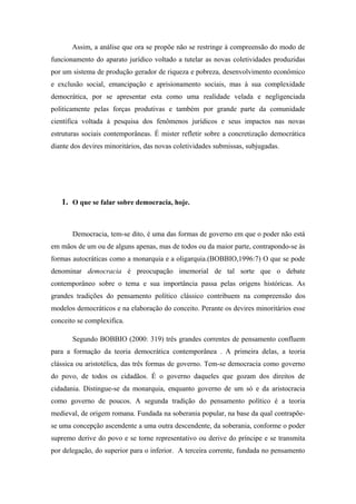 Assim, a análise que ora se propõe não se restringe à compreensão do modo de
funcionamento do aparato jurídico voltado a tutelar as novas coletividades produzidas
por um sistema de produção gerador de riqueza e pobreza, desenvolvimento econômico
e exclusão social, emancipação e aprisionamento sociais, mas à sua complexidade
democrática, por se apresentar esta como uma realidade velada e negligenciada
politicamente pelas forças produtivas e também por grande parte da comunidade
científica voltada à pesquisa dos fenômenos jurídicos e seus impactos nas novas
estruturas sociais contemporâneas. É mister refletir sobre a concretização democrática
diante dos devires minoritários, das novas coletividades submissas, subjugadas.
1. O que se falar sobre democracia, hoje.
Democracia, tem-se dito, é uma das formas de governo em que o poder não está
em mãos de um ou de alguns apenas, mas de todos ou da maior parte, contrapondo-se às
formas autocráticas como a monarquia e a oligarquia.(BOBBIO,1996:7) O que se pode
denominar democracia é preocupação imemorial de tal sorte que o debate
contemporâneo sobre o tema e sua importância passa pelas origens históricas. As
grandes tradições do pensamento político clássico contribuem na compreensão dos
modelos democráticos e na elaboração do conceito. Perante os devires minoritários esse
conceito se complexifica.
Segundo BOBBIO (2000: 319) três grandes correntes de pensamento confluem
para a formação da teoria democrática contemporânea . A primeira delas, a teoria
clássica ou aristotélica, das três formas de governo. Tem-se democracia como governo
do povo, de todos os cidadãos. É o governo daqueles que gozam dos direitos de
cidadania. Distingue-se da monarquia, enquanto governo de um só e da aristocracia
como governo de poucos. A segunda tradição do pensamento político é a teoria
medieval, de origem romana. Fundada na soberania popular, na base da qual contrapõe-
se uma concepção ascendente a uma outra descendente, da soberania, conforme o poder
supremo derive do povo e se torne representativo ou derive do príncipe e se transmita
por delegação, do superior para o inferior. A terceira corrente, fundada no pensamento
 