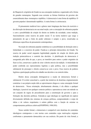 de Maquiavel, originária do Estado na sua concepção moderna e organizado sob a forma
de grandes monarquias. Segundo essa corrente as formas históricas de governo são
essencialmente duas- monarquia e república. A democracia é uma forma de república. O
governo popular é denominado república. A outra forma é a aristocracia.
O pensamento medieval traz a gênese mais longínqua das bases do exercício e
da efetivação da democracia em sua atual noção, com a concepção da soberania popular
e com a possibilidade de criação do direito no âmbito da sociedade, como tradição,
funcionalmente como reserva de poder social. É na teoria medievo que surge o
pensamento de que a fonte do poder soberano é sempre o povo, ressalvadas as
diferenças específicas do pensamento contemporâneo.
Na noção de soberania popular estabelece-se a possibilidade de distinção entre a
titularidade e o exercício do poder. Funda-se o princípio democrático do Estado. Na
reserva de poder social enquanto legitimidade popular de criação do direito pela
tradição potencializa-se o controle das decisões. A plenificação da democracia é
assegurada pela idéia de que, o povo, ao transferir para outros o poder originário de
fazer as leis, conservara o poder de criar o direito através da tradição. A titularidade de
poder conferida aos representantes legitima a ação política, mas a possibilidade
substancial de pressupor o direito conserva-se com o povo. Essa reserva de poderes
legitima a participação política do cidadão nas decisões e no controle delas.
Dentro dessa concepção distinguem-se a noção de democracia formal e
substancial. O evoluir conceitual e, a partir das tentativas de doutrinas originariamente
contrárias à sua própria noção dela se aproximarem chega-se a uma concepção formal
de democracia. Nessa orientação, absolutamente abstrata, é ela alheia a qualquer
ideologia, é possível em qualquer contexto político e apresenta-se como um método ou
um conjunto de regras de procedimento para a constituição de governo e para a
formação das decisões políticas. Entenda-se aqui ideologia no significado de espécie
diversamente definida dos sistemas de crenças políticas, compreendendo o corpo de
idéias e de valores respeitantes à ordem pública com a função de orientar os
comportamentos políticos coletivos(STOPPINO, 1990:585).
Nesse sentido formal, a democracia é compatível com doutrinas de conteúdos
ideológicos contrapostos e com teorias com conteúdos cujas motivações originais
confrontam o pensamento democrático em sua essência. Do ponto de vista formal, a
 