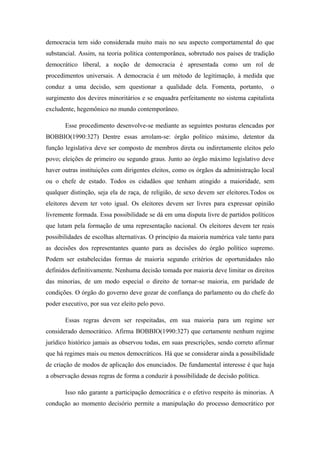 democracia tem sido considerada muito mais no seu aspecto comportamental do que
substancial. Assim, na teoria política contemporânea, sobretudo nos países de tradição
democrático liberal, a noção de democracia é apresentada como um rol de
procedimentos universais. A democracia é um método de legitimação, à medida que
conduz a uma decisão, sem questionar a qualidade dela. Fomenta, portanto, o
surgimento dos devires minoritários e se enquadra perfeitamente no sistema capitalista
excludente, hegemônico no mundo contemporâneo.
Esse procedimento desenvolve-se mediante as seguintes posturas elencadas por
BOBBIO(1990:327) Dentre essas arrolam-se: órgão político máximo, detentor da
função legislativa deve ser composto de membros direta ou indiretamente eleitos pelo
povo; eleições de primeiro ou segundo graus. Junto ao órgão máximo legislativo deve
haver outras instituições com dirigentes eleitos, como os órgãos da administração local
ou o chefe de estado. Todos os cidadãos que tenham atingido a maioridade, sem
qualquer distinção, seja ela de raça, de religião, de sexo devem ser eleitores.Todos os
eleitores devem ter voto igual. Os eleitores devem ser livres para expressar opinião
livremente formada. Essa possibilidade se dá em uma disputa livre de partidos políticos
que lutam pela formação de uma representação nacional. Os eleitores devem ter reais
possibilidades de escolhas alternativas. O princípio da maioria numérica vale tanto para
as decisões dos representantes quanto para as decisões do órgão político supremo.
Podem ser estabelecidas formas de maioria segundo critérios de oportunidades não
definidos definitivamente. Nenhuma decisão tomada por maioria deve limitar os direitos
das minorias, de um modo especial o direito de tornar-se maioria, em paridade de
condições. O órgão do governo deve gozar de confiança do parlamento ou do chefe do
poder executivo, por sua vez eleito pelo povo.
Essas regras devem ser respeitadas, em sua maioria para um regime ser
considerado democrático. Afirma BOBBIO(1990:327) que certamente nenhum regime
jurídico histórico jamais as observou todas, em suas prescrições, sendo correto afirmar
que há regimes mais ou menos democráticos. Há que se considerar ainda a possibilidade
de criação de modos de aplicação dos enunciados. De fundamental interesse é que haja
a observação dessas regras de forma a conduzir à possibilidade de decisão política.
Isso não garante a participação democrática e o efetivo respeito às minorias. A
condução ao momento decisório permite a manipulação do processo democrático por
 