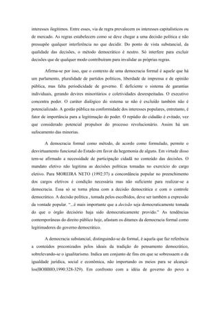 interesses ilegítimos. Entre esses, via de regra prevalecem os interesses capitalísticos ou
de mercado. As regras estabelecem como se deve chegar a uma decisão política e não
pressupõe qualquer interferência no que decidir. Do ponto de vista substancial, da
qualidade das decisões, o método democrático é neutro. Só interfere para excluir
decisões que de qualquer modo contribuíram para invalidar as próprias regras.
Afirma-se por isso, que o contexto de uma democracia formal é aquele que há
um parlamento, pluralidade de partidos políticos, liberdade de imprensa e de opinião
pública, mas falta periodicidade de governo. É deficiente o sistema de garantias
individuais, gerando devires minoritários e coletividades desrespeitadas. O executivo
concentra poder. O caráter dialógico do sistema se não é excluído também não é
potencializado. A gestão pública na conformidade dos interesses populares, entretanto, é
fator de importância para a legitimação do poder. O repúdio do cidadão é evitado, vez
que considerado potencial propulsor do processo revolucionário. Assim há um
sufocamento das minorias.
A democracia formal como método, de acordo como formulado, permite o
desvirtuamento funcional do Estado em favor da hegemonia de alguns. Em virtude disso
tem-se afirmado a necessidade de participação cidadã no conteúdo das decisões. O
mandato eletivo não legitima as decisões políticas tomadas no exercício do cargo
eletivo. Para MOREIRA NETO (1992:37) a concordância popular no preenchimento
dos cargos eletivos é condição necessária mas não suficiente para realizar-se a
democracia. Essa só se torna plena com a decisão democrática e com o controle
democrático. A decisão política , tomada pelos escolhidos, deve ser também a expressão
da vontade popular. “...é mais importante que a decisão seja democraticamente tomada
do que o órgão decisório haja sido democraticamente provido.” As tendências
contemporâneas do direito público hoje, afastam os ditames da democracia formal como
legitimadores do governo democrático.
A democracia substancial, distinguindo-se da formal, é aquela que faz referência
a conteúdos preconizados pelos ideais da tradição do pensamento democrático,
sobrelevando-se o igualitarismo. Indica um conjunto de fins em que se sobressaem o da
igualdade jurídica, social e econômica, não importando os meios para se alcançá-
los(BOBBIO,1990:328-329). Em confronto com a idéia de governo do povo a
 