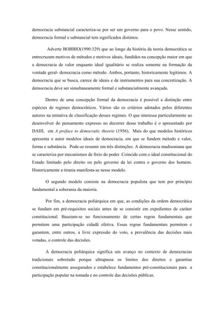 democracia substancial caracteriza-se por ser um governo para o povo. Nesse sentido,
democracia formal e substancial tem significados distintos.
Adverte BOBBIO(1990:329) que ao longo da história da teoria democrática se
entrecruzam motivos de métodos e motivos ideais, fundidos na concepção maior em que
a democracia de valor enquanto ideal igualitário se realiza somente na formação da
vontade geral- democracia como método. Ambos, portanto, historicamente legítimos. A
democracia que se busca, carece de ideais e de instrumentos para sua concretização. A
democracia deve ser simultaneamente formal e substancialmente avançada.
Dentro de uma concepção formal da democracia é possível a distinção entre
espécies de regimes democráticos. Vários são os critérios adotados pelos diferentes
autores na tentativa de classificação desses regimes. O que interessa particularmente ao
desenvolver do pensamento expresso no decorrer desse trabalho é o apresentado por
DAHL em A preface to democratic theorie (1956), Mais do que modelos históricos
apresenta o autor modelos ideais de democracia, em que se fundem método e valor,
forma e substância. Pode-se resumir em três distinções. A democracia madisoniana que
se caracteriza por mecanismos de freio do poder. Coincide com o ideal constitucional do
Estado limitado pelo direito ou pelo governo da lei contra o governo dos homens.
Historicamente a tirania manifesta-se nesse modelo.
O segundo modelo consiste na democracia populista que tem por princípio
fundamental a soberania da maioria.
Por fim, a democracia poliárquica em que, as condições da ordem democrática
se fundam em pré-requisitos sociais antes de se consistir em expedientes de caráter
constitucional. Baseiam-se no funcionamento de certas regras fundamentais que
permitem uma participação cidadã efetiva. Essas regras fundamentais permitem e
garantem, entre outros, a livre expressão do voto, a prevalência das decisões mais
votadas, o controle das decisões.
A democracia poliárquica significa um avanço no contexto de democracias
tradicionais sobretudo porque ultrapassa os limites dos direitos e garantias
constitucionalmente assegurados e estabelece fundamentos pré-constitucionais para a
participação popular na tomada e no controle das decisões públicas.
 
