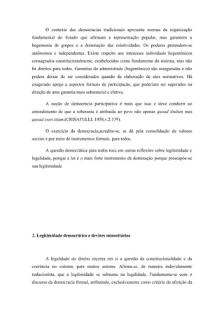 O contexto das democracias tradicionais apresenta normas de organização
fundamental do Estado que afirmam a representação popular, mas garantem a
hegemonia de grupos e a dominação das coletividades. Os poderes pretendem-se
autônomos e independentes. Existe respeito aos interesses individuais hegemônicos
consagrados constitucionalmente, estabelecidos como fundamento do sistema, mas não
há direitos para todos. Garantias do administrado (hegemônico) são asseguradas e não
podem deixar de ser considerados quando da elaboração de atos normativos. Há
exagerado apego a aspectos formais de participação, que poderiam ser superados na
direção de uma garantia mais substancial e efetiva.
A noção de democracia participativa é mais que isso e deve conduzir ao
entendimento de que a soberania é atribuída ao povo não apenas quoad titulum mas
quoad exercitium.(CRISAFULLI, 1958,v.2:139).
O exercício da democracia,acredita-se, se dá pela consolidação de valores
sociais e por meio de instrumentos formais, para todos.
A questão democrática para todos toca em outras reflexões sobre legitimidade e
legalidade, porque a lei é o mais forte instrumento de dominação porque pressupõe-se
sua legitimidade
2. Legitimidade democrática e devires minoritários
A legalidade do direito encerra em si a questão da constitucionalidade e da
coerência no sistema, para muitos autores. Afirma-se, de maneira indevidamente
reducionista, que a legitimidade se subsume na legalidade. Fundamenta-se com o
discurso da democracia formal, atribuindo, exclusivamente como critério de aferição da
 