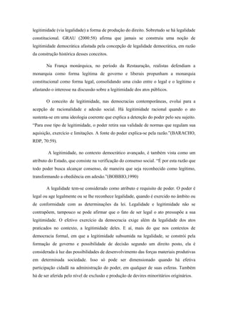 legitimidade (via legalidade) a forma de produção do direito. Sobretudo se há legalidade
constitucional. GRAU (2000:58) afirma que jamais se construiu uma noção de
legitimidade democrática afastada pela concepção de legalidade democrática, em razão
da construção histórica desses conceitos.
Na França monárquica, no período da Restauração, realistas defendiam a
monarquia como forma legítima de governo e liberais propunham a monarquia
constitucional como forma legal, consolidando uma cisão entre o legal e o legítimo e
afastando o interesse na discussão sobre a legitimidade dos atos públicos.
O conceito de legitimidade, nas democracias contemporâneas, evolui para a
acepção de racionalidade e adesão social. Há legitimidade racional quando o ato
sustenta-se em uma ideologia coerente que explica a detenção do poder pelo seu sujeito.
“Para esse tipo de legitimidade, o poder retira sua validade de normas que regulam sua
aquisição, exercício e limitações. A fonte do poder explica-se pela razão.”(BARACHO,
RDP, 70:59).
A legitimidade, no contexto democrático avançado, é também vista como um
atributo do Estado, que consiste na verificação do consenso social. “É por esta razão que
todo poder busca alcançar consenso, de maneira que seja reconhecido como legítimo,
transformando a obediência em adesão.”(BOBBIO,1990)
A legalidade tem-se considerado como atributo e requisito de poder. O poder é
legal ou age legalmente ou se lhe reconhece legalidade, quando é exercido no âmbito ou
de conformidade com as determinações da lei. Legalidade e legitimidade não se
contrapõem, tampouco se pode afirmar que o fato de ser legal o ato pressupõe a sua
legitimidade. O efetivo exercício da democracia exige além da legalidade dos atos
praticados no contexto, a legitimidade deles. E aí, mais do que nos contextos de
democracia formal, em que a legitimidade subsumida na legalidade, se constrói pela
formação de governo e possibilidade de decisão segundo um direito posto, ela é
considerada à luz das possibilidades de desenvolvimento das forças materiais produtivas
em determinada sociedade. Isso só pode ser dimensionado quando há efetiva
participação cidadã na administração do poder, em qualquer de suas esferas. Também
há de ser aferida pelo nível de exclusão e produção de devires minoritários originários.
 
