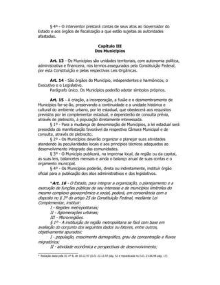 § 4º - O interventor prestará contas de seus atos ao Governador do
Estado e aos órgãos de fiscalização a que estão sujeitas as autoridades
afastadas.
Capítulo III
Dos Municípios
Art. 13 - Os Municípios são unidades territoriais, com autonomia política,
administrativa e financeira, nos termos assegurados pela Constituição Federal,
por esta Constituição e pelas respectivas Leis Orgânicas.
Art. 14 - São órgãos do Município, independentes e harmônicos, o
Executivo e o Legislativo.
Parágrafo único. Os Municípios poderão adotar símbolos próprios.
Art. 15 - A criação, a incorporação, a fusão e o desmembramento de
Municípios far-se-ão, preservando a continuidade e a unidade histórica e
cultural do ambiente urbano, por lei estadual, que obedecerá aos requisitos
previstos por lei complementar estadual, e dependerão de consulta prévia,
através de plebiscito, à população diretamente interessada.
§ 1º - Para a mudança de denominação de Municípios, a lei estadual será
precedida da manifestação favorável da respectiva Câmara Municipal e de
consulta, através de plebiscito.
§ 2º - Os Municípios deverão organizar e planejar suas atividades
atendendo às peculiaridades locais e aos princípios técnicos adequados ao
desenvolvimento integrado das comunidades.
§ 3º - O Município publicará, na imprensa local, da região ou da capital,
as suas leis, balancetes mensais e ainda o balanço anual de suas contas e o
orçamento municipal.
§ 4º - Os Municípios poderão, direta ou indiretamente, instituir órgão
oficial para a publicação dos atos administrativos e dos legislativos.
*Art. 16 - O Estado, para integrar a organização, o planejamento e a
execução de funções públicas de seu interesse e de municípios limítrofes do
mesmo complexo geoeconômico e social, poderá, em consonância com o
disposto no § 3º do artigo 25 da Constituição Federal, mediante Lei
Complementar, instituir:
I - Regiões metropolitanas;
II - Aglomerações urbanas;
III - Microrregiões.
§ 1º - A instituição de região metropolitana se fará com base em
avaliação do conjunto dos seguintes dados ou fatores, entre outros,
objetivamente apurados:
I - população, crescimento demográfico, grau de concentração e fluxos
migratórios;
II - atividade econômica e perspectivas de desenvolvimento;
* Redação dada pela EC nº 8, de 10.12.97 (D.O. 22.12.97 pág. 52 e republicada no D.O. 23.06.98 pág. 17)
 