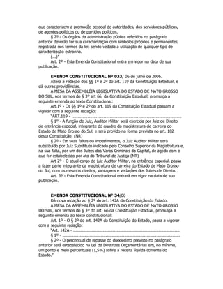 que caracterizem a promoção pessoal de autoridades, dos servidores públicos,
de agentes políticos ou de partidos políticos.
§ 2º - Os órgãos da administração pública referidos no parágrafo
anterior deverão ter sua caracterização com símbolos próprios e permanentes,
registrada nos termos da lei, sendo vedada a utilização de qualquer tipo de
caracterização estranha.
(...)”
Art. 2º - Esta Emenda Constitucional entra em vigor na data de sua
publicação.
EMENDA CONSTITUCIONAL Nº 033/ 06 de julho de 2006.
Altera a redação dos §§ 1º e 2º do art. 119 da Constituição Estadual, e
dá outras providências.
A MESA DA ASSEMBLÉIA LEGISLATIVA DO ESTADO DE MATO GROSSO
DO SUL, nos termos do § 3º art 66, da Constituição Estadual, promulga a
seguinte emenda ao texto Constitucional:
Art.1º - Os §§ 1º e 2º do art. 119 da Constituição Estadual passam a
vigorar com a seguinte redação:
“ART.119 - .........................................................................................
§ 1º - A função de Juiz, Auditor Militar será exercida por Juiz de Direito
de entrância especial, integrante do quadro da magistratura de carreira do
Estado de Mato Grosso do Sul, e será provido na forma prevista no art. 102
desta Constituição. (NR)
§ 2º - Em suas faltas ou impedimentos, o Juiz Auditor Militar será
substituído por Juiz Substituto indicado pelo Conselho Superior da Magistratura e,
na sua falta, por um dos Juízes das Varas Criminais da Capital, de açodo com o
que for estabelecido por ato do Tribunal de Justiça (NR)
Art 2º - O atual cargo de juiz Auditor Militar, na entrância especial, passa
a fazer parte integrante da magistratura de carreira do Estado de Mato Grosso
do Sul, com os mesmos direitos, vantagens e vedações dos Juizes de Direito.
Art. 3º - Esta Emenda Constitucional entrará em vigor na data de sua
publicação.
EMENDA CONSTITUCIONAL Nº 34/06
Dá nova redação ao § 2º do art. 142A da Constituição do Estado.
A MESA DA ASSEMBLÉIA LEGISLATIVA DO ESTADO DE MATO GROSSO
DO SUL, nos termos do § 3º do art. 66 da Constituição Estadual, promulga a
seguinte emenda ao texto constitucional:
Art. 1º - O § 2º do art. 142A da Constituição do Estado, passa a vigorar
com a seguinte redação:
“Art. 142A - ......................................................................................
§ 1º - ...............................................................................................
§ 2º - O percentual de repasse do duodécimo previsto no parágrafo
anterior será estabelecido na Lei de Diretrizes Orçamentárias em, no mínimo,
um ponto e meio percentuais (1,5%) sobre a receita líquida corrente do
Estado.”
 