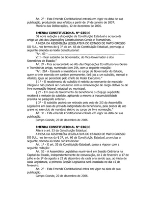 Art. 2º - Esta Emenda Constitucional entrará em vigor na data de sua
publicação, produzindo seus efeitos a partir de 1º de janeiro de 2007.
Plenário das Deliberações, 12 de dezembro de 2006.
EMENDA CONSTITUCIONAL Nº 035/06
Dá nova redação a disposição da Constituição Estadual e acrescenta
artigo ao Ato das Disposições Constitucionais Gerais e Transitórias.
A MESA DA ASSEMBLÉIA LEGISLATIVA DO ESTADO DE MATO GROSSO
DO SUL, nos termos do § 3º do art. 66 da Constituição Estadual, promulga a
seguinte emenda ao texto Constitucional:
“Art. 63 - ..........................................................................................
VIII - fixar subsídio do Governador, do Vice-Governador e dos
Secretários de Estado;”
Art. 2º - Fica acrescentado ao Ato das Disposições Constitucionais Gerais
e Transitórias artigo, numerado com 29A, com a seguinte redação:
“Art. 29A - Cessada a investidura no cargo de Governador do Estado,
quem o tiver exercido em caráter permanente, fará jus a um subsídio, mensal e
vitalício, igual ao percebido pelo chefe do Poder Executivo.”
§ 1º - O recebimento do subsídio é restrito ao exercente de mandato
integral e não poderá ser cumulativo com a remuneração de cargo eletivo ou de
livre nomeação federal, estadual ou municipal.
§ 2º - Em caso de falecimento do beneficiário o cônjuge supérstite
receberá a metade do subsídio, aplicando a mesma a inacumulabilidade
prevista no parágrafo anterior.
§ 3º - O subsídio poderá ser retirado pelo voto de 2/3 da Assembléia
Legislativa em caso de provada indignidade do beneficiário, pela prática de ato
grave no exercício de mandato eletivo ou cargo de livre nomeação.”
Art. 3º - Esta emenda Constitucional entrará em vigor na data de sua
publicação.
Campo Grande, 20 de dezembro de 2006.
EMENDA CONSTITUCIONAL Nº 036/06
Altera o art. 53 da Constituição Estadual.
A MESA DA ASSEMBLÉIA LEGISLATIVA DO ESTADO DE MATO GROSSO
DO SUL, nos termos do § 3º, art. 66 da Constituição Estadual, promulga a
seguinte emenda ao texto constitucional:
Art. 1º - O art. 53 da Constituição Estadual, passa a vigorar com a
seguinte redação:
Art. 53 - A Assembléia Legislativa reunir-se-á em Sessão Ordinária na
Capital do Estado, independentemente de convocação, de 2 de fevereiro a 17 de
julho e de 1º de agosto a 22 de dezembro de cada ano sendo que, ao início de
cada Legislatura, a primeira Sessão Legislativa será instalada no dia 15 de
fevereiro.
Art. 2º - Esta Emenda Constitucional entra em vigor na data de sua
publicação.
Campo Grande, 20 de dezembro de 2006.
 
