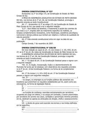 EMENDA CONSTITUCIONAL N° 037
Acrescenta o § 3° ao artigo 173, da Constituição do Estado de Mato
Grosso do Sul.
A MESA DA ASSEMBLÉIA LEGISLATIVA DO ESTADO DE MATO GROSSO
DO SUL, nos termos do § 3° art. 66, da Constituição Estadual, promulga a
seguinte emenda ao texto Constitucional:
Art. 1° - Acrescenta o § 3° ao artigo 173, da Constituição do Estado de
Mato Grosso do Sul, que passa a ter a seguinte redação:
"§ 3° - Para efeitos do beneficio, o tratamento à saúde dos carentes de
que trata o § 1°, engloba além do tratamento específico da moléstia, as
terapias complementares necessárias, como fisioterapia, assistência psicológica,
nutricional e demais práticas que tenham por objetivo a melhora da qualidade de
vida do paciente."
Art. 2° Esta emenda constitucional entra em vigor na data de sua
publicação.
Campo Grande, 7 de novembro de 2007.
EMENDA CONSTITUCIONAL N° 038/08
Dá nova redação ao caput do art. 15; aos incisos I, V, VII, XVII, do art.
27; ao § 4° do art. 66, todos da Constituição do Estado de Mato Grosso do Sul.
A ASSEMBLÉIA LEGISLATIVA DO ESTADO DE MATO GROSSO DO SUL,
nos termos do § 3° art. 66, da Constituição Estadual, promulga a seguinte
emenda ao texto Constitucional:
Art. 1 ° O caput do art. 15 da Constituição Estadual passa a vigorar com
a seguinte redação:
"Art. 15. A criação, incorporação, fusão e o desmembramento de
Município far-se-ão por lei estadual, com observância dos requisitos previstos
no § 4° do art. 18 da Constituição Federal e na forma de lei complementar
federal."
Art. 2° Os incisos I, V, VII e XVII do art. 27 da Constituição Estadual
passam a vigorar com seguintes redações:
"Art. 27 - .......................................................................................... I
- os cargos, os empregos ou as funções públicas são acessíveis aos
brasileiros que preencham os requisitos estabelecidos por lei, assim como aos
estrangeiros, na forma da legislação federal;
II - ....................................................................................................
III - ...................................................................................................
IV - .................................................................................................... V
- as funções de confiança, exercidas exclusivamente por servidores
ocupantes de cargo em efetivo, e os cargos em comissão, a serem preenchidos
por servidores de carreira nos casos, condições e percentuais mínimos previstos
em lei, destinam-se apenas às atribuições de direção, chefia e assessoramento:
VI - ...................................................................................................
VII - o direito de greve será exercido nos termos e nos limites definidos
em lei específica;
VIII - ................................................................................................
IX - ................................................................................................... X
- ....................................................................................................
 