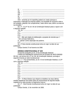 XI - ...................................................................................................
XII - ..................................................................................................
XIII - .................................................................................................
XIV - .................................................................................................
XV - ...................................................................................................
XVI - ..................................................................................................
XVII - somente por lei específica poderá ser criada autarquia e
autorizada a instituição de empresa pública, de sociedade de economia mista e
de fundação, cabendo à lei complementar, neste ultimo caso, definir as áreas de
sua atuação; "
Art. 3° - O § 4° do art. 66 da Constituição Estadual passa a vigorar com
a seguinte redação:
"Art. 66 - ...........................................................................................
§ 1° - ................................................................................................
§ 2° - ................................................................................................
§ 3º - ................................................................................................
§ 4° - Não será objeto de deliberação a proposta de emenda que: I
- ferir princípio federativo;
II - atentar contra separação dos poderes.
§ 5° - ................................................................................................
Art. 4º Esta emenda constitucional entra em vigor na data de sua
publicação.
Campo Grande 27 de fevereiro de 2008
EMENDA CONSTITUCIONAL N° 039
Acrescenta parágrafo ao art. 53 da Constituição Estadual.
A MESA DA ASSEMBLÉIA LEGISLATIVA DO ESTADO DE MATO GROSSO
DO SUL, nos termos do § 3° art. 66, da Constituição Estadual, promulga a
seguinte Emenda ao texto Constitucional:
Art. 1 ° - Fica acrescentado, ao art. 53 da Constituição Estadual, o § 9º
com a seguinte redação:
"Art. 53 - ...........................................................................................
§ 1° - .................................................................................................
§ 2° - .................................................................................................
§ 3° - .................................................................................................
§ 4° - .................................................................................................
§ 5° - .................................................................................................
§ 6° - .................................................................................................
§ 7° - .................................................................................................
§ 8° - .................................................................................................
§ 9° - "A Mesa Diretora que dirigirá os trabalhos nas duas últimas
sessões legislativas será eleita antes do encerramento da segunda Sessão
Legislativa em data prevista no Regimento Interno."
Art. 2° - Esta Emenda Constitucional entra em vigor na data de sua
publicação.
Campo Grande, 12 de novembro de 2008.
 
