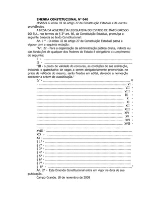 EMENDA CONSTITUCIONAL N° 040
Modifica o inciso III do artigo 27 da Constituição Estadual e dá outras
providências.
A MESA DA ASSEMBLÉIA LEGISLATIVA DO ESTADO DE MATO GROSSO
DO SUL, nos termos do § 3° art. 66, da Constituição Estadual, promulga a
seguinte Emenda ao texto Constitucional:
Art. I ° - O inciso III do artigo 27 da Constituição Estadual passa a
vigorar com a seguinte redação:
"Art. 27 - Para a organização da administração pública direta, indireta ou
das fundações de qualquer dos Poderes do Estado é obrigatório o cumprimento
do seguinte:
I - .....................................................................................................
II - ....................................................................................................
"III - o prazo de validade do concurso, as condições de sua realização,
incluindo o quantitativo de vagas a serem obrigatoriamente preenchidas no
prazo de validade do mesmo, serão fixadas em edital, devendo a nomeação
obedecer a ordem de classificação."
IV - ................................................................................................... V
- .................................................................................................... VI -
................................................................................................... VII -
.................................................................................................. VIII -
................................................................................................ IX -
................................................................................................... X -
.................................................................................................... XI -
................................................................................................... XII -
.................................................................................................. XIII -
................................................................................................. XIV -
.................................................................................................. XV -
................................................................................................... XVI -
.................................................................................................. XVII -
.................................................................................................
XVIII - ................................................................................................
XIX - ..................................................................................................
XX - ..................................................................................................
§ 1° - ................................................................................................
§ 2° - ................................................................................................
§ 3° - ................................................................................................
§ 4° - ................................................................................................
§ 5° - ................................................................................................
§ 6° - ................................................................................................
§ 7° - ................................................................................................
§ 8° - ................................................................................................"
Art. 2° - Esta Emenda Constitucional entra em vigor na data de sua
publicação.
Campo Grande, 18 de novembro de 2008
 