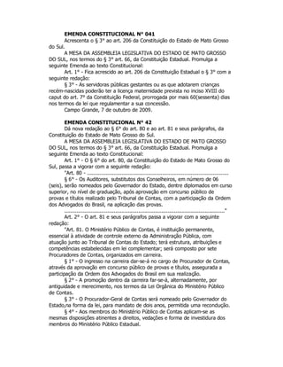 EMENDA CONSTITUCIONAL N° 041
Acrescenta o § 3° ao art. 206 da Constituição do Estado de Mato Grosso
do Sul.
A MESA DA ASSEMBLEIA LEGISLATIVA DO ESTADO DE MATO GROSSO
DO SUL, nos termos do § 3° art. 66, da Constituição Estadual. Promulga a
seguinte Emenda ao texto Constitucional:
Art. 1° - Fica acrescido ao art. 206 da Constituição Estadual o § 3° com a
seguinte redação:
§ 3° - As servidoras públicas gestantes ou as que adotarem crianças
recém-nascidas poderão ter a licença maternidade prevista no inciso XVIII do
caput do art. 7° da Constituição Federal, prorrogada por mais 60(sessenta) dias
nos termos da lei que regulamentar a sua concessão.
Campo Grande, 7 de outubro de 2009.
EMENDA CONSTITUCIONAL N° 42
Dá nova redação ao § 6° do art. 80 e ao art. 81 e seus parágrafos, da
Constituição do Estado de Mato Grosso do Sul.
A MESA DA ASSEMBLEIA LEGISLATIVA DO ESTADO DE MATO GROSSO
DO SUL, nos termos do § 3° art. 66, da Constituição Estadual. Promulga a
seguinte Emenda ao texto Constitucional:
Art. 1° - O § 6° do art. 80, da Constituição do Estado de Mato Grosso do
Sul, passa a vigorar com a seguinte redação:
"Art. 80 - ..........................................................................................
§ 6° - Os Auditores, substitutos dos Conselheiros, em número de 06
(seis), serão nomeados pelo Governador do Estado, dentre diplomados em curso
superior, no nível de graduação, após aprovação em concurso público de
provas e títulos realizado pelo Tribunal de Contas, com a participação da Ordem
dos Advogados do Brasil, na aplicação das provas.
........................................................................................................"
Art. 2° - O art. 81 e seus parágrafos passa a vigorar com a seguinte
redação:
"Art. 81. O Ministério Público de Contas, é instituição permanente,
essencial à atividade de controle externo da Administração Pública, com
atuação junto ao Tribunal de Contas do Estado; terá estrutura, atribuições e
competências estabelecidas em lei complementar; será composto por sete
Procuradores de Contas, organizados em carreira.
§ 1° - O ingresso na carreira dar-se-á no cargo de Procurador de Contas,
através da aprovação em concurso público de provas e títulos, assegurada a
participação da Ordem dos Advogados do Brasil em sua realização.
§ 2° - A promoção dentro da carreira far-se-á, alternadamente, por
antiguidade e merecimento, nos termos da Lei Orgânica do Ministério Público
de Contas.
§ 3° - O Procurador-Geral de Contas será nomeado pelo Governador do
Estado,na forma da lei, para mandato de dois anos, permitida uma recondução.
§ 4° - Aos membros do Ministério Público de Contas aplicam-se as
mesmas disposições atinentes a direitos, vedações e forma de investidura dos
membros do Ministério Público Estadual.
 