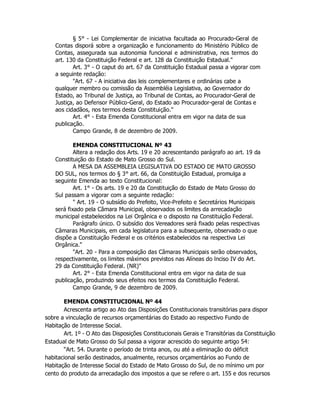 § 5° - Lei Complementar de iniciativa facultada ao Procurado-Geral de
Contas disporá sobre a organização e funcionamento do Ministério Público de
Contas, assegurada sua autonomia funcional e administrativa, nos termos do
art. 130 da Constituição Federal e art. 128 da Constituição Estadual."
Art. 3° - O caput do art. 67 da Constituição Estadual passa a vigorar com
a seguinte redação:
"Art. 67 - A iniciativa das leis complementares e ordinárias cabe a
qualquer membro ou comissão da Assembléia Legislativa, ao Governador do
Estado, ao Tribunal de Justiça, ao Tribunal de Contas, ao Procurador-Geral de
Justiça, ao Defensor Público-Geral, do Estado ao Procurador-geral de Contas e
aos cidadãos, nos termos desta Constituição."
Art. 4° - Esta Emenda Constitucional entra em vigor na data de sua
publicação.
Campo Grande, 8 de dezembro de 2009.
EMENDA CONSTITUCIONAL Nº 43
Altera a redação dos Arts. 19 e 20 acrescentando parágrafo ao art. 19 da
Constituição do Estado de Mato Grosso do Sul.
A MESA DA ASSEMBLEIA LEGISLATIVA DO ESTADO DE MATO GROSSO
DO SUL, nos termos do § 3° art. 66, da Constituição Estadual, promulga a
seguinte Emenda ao texto Constitucional:
Art. 1° - Os arts. 19 e 20 da Constituição do Estado de Mato Grosso do
Sul passam a vigorar com a seguinte redação:
" Art. 19 - O subsídio do Prefeito, Vice-Prefeito e Secretários Municipais
será fixado pela Câmara Municipal, observados os limites da arrecadação
municipal estabelecidos na Lei Orgânica e o disposto na Constituição Federal.
Parágrafo único. O subsídio dos Vereadores será fixado pelas respectivas
Câmaras Municipais, em cada legislatura para a subsequente, observado o que
dispõe a Constituição Federal e os critérios estabelecidos na respectiva Lei
Orgânica."
"Art. 20 - Para a composição das Câmaras Municipais serão observados,
respectivamente, os limites máximos previstos nas Alíneas do lnciso IV do Art.
29 da Constituição Federal. (NR)"
Art. 2° - Esta Emenda Constitucional entra em vigor na data de sua
publicação, produzindo seus efeitos nos termos da Constituição Federal.
Campo Grande, 9 de dezembro de 2009.
EMENDA CONSTITUCIONAL Nº 44
Acrescenta artigo ao Ato das Disposições Constitucionais transitórias para dispor
sobre a vinculação de recursos orçamentárias do Estado ao respectivo Fundo de
Habitação de Interesse Social.
Art. 1º - O Ato das Disposições Constitucionais Gerais e Transitórias da Constituição
Estadual de Mato Grosso do Sul passa a vigorar acrescido do seguinte artigo 54:
“Art. 54. Durante o período de trinta anos, ou até a eliminação do déficit
habitacional serão destinados, anualmente, recursos orçamentários ao Fundo de
Habitação de Interesse Social do Estado de Mato Grosso do Sul, de no mínimo um por
cento do produto da arrecadação dos impostos a que se refere o art. 155 e dos recursos
 