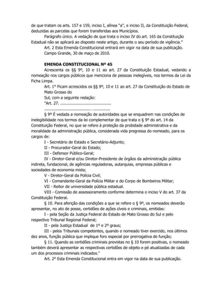 de que tratam os arts. 157 e 159, inciso I, alínea “a”, e inciso II, da Constituição Federal,
deduzidas as parcelas que forem transferidas aos Municípios.
Parágrafo único. A vedação de que trata o inciso IV do art. 165 da Constituição
Estadual não se aplicará ao disposto neste artigo, durante o seu período de vigência.”
Art. 2 Esta Emenda Constitucional entrará em vigor na data de sua publicação.
Campo Grande, 30 de maço de 2010.
EMENDA CONSTITUCIONAL Nº 45
Acrescenta os §§ 9º, 10 e 11 ao art. 27 da Constituição Estadual, vedando a
nomeação nos cargos públicos que menciona de pessoas inelegíveis, nos termos da Lei da
Ficha Limpa.
Art. 1° Ficam acrescidos os §§ 9º, 10 e 11 ao art. 27 da Constituição do Estado de
Mato Grosso do
Sul, com a seguinte redação:
"Art. 27. ..........................................
......................................…..............
§ 9º É vedada a nomeação de autoridades que se enquadrem nas condições de
inelegibilidade nos termos da lei complementar de que trata o § 9º do art. 14 da
Constituição Federal, no que se refere à proteção da probidade administrativa e da
moralidade da administração pública, considerada vida pregressa do nomeado, para os
cargos de:
I - Secretário de Estado e Secretário-Adjunto;
II - Procurador-Geral do Estado;
III - Defensor Público-Geral;
IV - Diretor-Geral e/ou Diretor-Presidente de órgãos da administração pública
indireta, fundacional, de agências reguladoras, autarquias, empresas públicas e
sociedades de economia mista;
V - Diretor-Geral da Polícia Civil;
VI - Comandante-Geral da Polícia Militar e do Corpo de Bombeiros Militar;
VII - Reitor de universidade pública estadual.
VIII - Comissão de assessoramento conforme determina o inciso V do art. 37 da
Constituição Federal.
§ 10. Para aferição das condições a que se refere o § 9º, os nomeados deverão
apresentar, no ato de posse, certidões de ações cíveis e criminais, emitidas:
I - pela Seção da Justiça Federal do Estado de Mato Grosso do Sul e pelo
respectivo Tribunal Regional Federal;
II - pela Justiça Estadual de 1º e 2º graus;
III - pelos Tribunais competentes, quando o nomeado tiver exercido, nos últimos
dez anos, função pública que implique foro especial por prerrogativa de função;
§ 11. Quando as certidões criminais previstas no § 10 forem positivas, o nomeado
também deverá apresentar as respectivas certidões de objeto e pé atualizadas de cada
um dos processos criminais indicados."
Art. 2° Esta Emenda Constitucional entra em vigor na data de sua publicação.
 