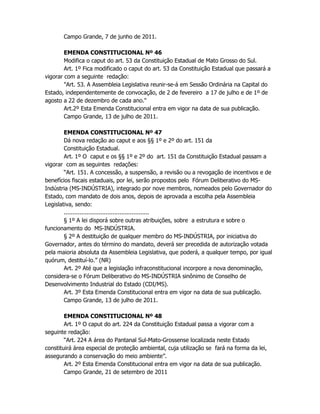 Campo Grande, 7 de junho de 2011.
EMENDA CONSTITUCIONAL Nº 46
Modifica o caput do art. 53 da Constituição Estadual de Mato Grosso do Sul.
Art. 1º Fica modificado o caput do art. 53 da Constituição Estadual que passará a
vigorar com a seguinte redação:
"Art. 53. A Assembleia Legislativa reunir-se-á em Sessão Ordinária na Capital do
Estado, independentemente de convocação, de 2 de fevereiro a 17 de julho e de 1º de
agosto a 22 de dezembro de cada ano."
Art.2º Esta Emenda Constitucional entra em vigor na data de sua publicação.
Campo Grande, 13 de julho de 2011.
EMENDA CONSTITUCIONAL Nº 47
Dá nova redação ao caput e aos §§ 1º e 2º do art. 151 da
Constituição Estadual.
Art. 1º O caput e os §§ 1º e 2º do art. 151 da Constituição Estadual passam a
vigorar com as seguintes redações:
“Art. 151. A concessão, a suspensão, a revisão ou a revogação de incentivos e de
benefícios fiscais estaduais, por lei, serão propostos pelo Fórum Deliberativo do MS-
Indústria (MS-INDÚSTRIA), integrado por nove membros, nomeados pelo Governador do
Estado, com mandato de dois anos, depois de aprovada a escolha pela Assembleia
Legislativa, sendo:
.................................................
§ 1º A lei disporá sobre outras atribuições, sobre a estrutura e sobre o
funcionamento do MS-INDÚSTRIA.
§ 2º A destituição de qualquer membro do MS-INDÚSTRIA, por iniciativa do
Governador, antes do término do mandato, deverá ser precedida de autorização votada
pela maioria absoluta da Assembleia Legislativa, que poderá, a qualquer tempo, por igual
quórum, destituí-lo.” (NR)
Art. 2º Até que a legislação infraconstitucional incorpore a nova denominação,
considera-se o Fórum Deliberativo do MS-INDÚSTRIA sinônimo de Conselho de
Desenvolvimento Industrial do Estado (CDI/MS).
Art. 3º Esta Emenda Constitucional entra em vigor na data de sua publicação.
Campo Grande, 13 de julho de 2011.
EMENDA CONSTITUCIONAL Nº 48
Art. 1º O caput do art. 224 da Constituição Estadual passa a vigorar com a
seguinte redação:
“Art. 224 A área do Pantanal Sul-Mato-Grossense localizada neste Estado
constituirá área especial de proteção ambiental, cuja utilização se fará na forma da lei,
assegurando a conservação do meio ambiente”.
Art. 2º Esta Emenda Constitucional entra em vigor na data de sua publicação.
Campo Grande, 21 de setembro de 2011
 
