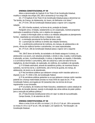 EMENDA CONSTITUCIONAL Nº 49
Altera a denominação do Capítulo IV do Título VI da Constituição Estadual,
modifica a redação dos artigos 205, 206 e acrescenta § 4 ao artigo 206.
Art. 1º O Capítulo IV do Título VI da Constituição Estadual passa a denominar-se:
“Da família, da Criança, do Adolescente, do Jovem, do Deficiente e do Idoso.”
Art. 2º O Art. 205 da Constituição Estadual passa a vigorar com a seguinte
redação:
Art. 205 A família receberá, na forma da lei, proteção do Estado.
Parágrafo único. O Estado, isoladamente ou em cooperação, manterá programas
destinados à assistência à família, com o objetivo de assegurar:
I - acesso à informação sobre os meios e os métodos adequados ao planejamento
familiar, respeitadas as convicções éticas e religiosas do casal;
II - a orientação psicossocial às famílias de baixa renda;
III - a prevenção da violência no âmbito das relações familiares;
IV - o acolhimento preferencial de mulheres, de crianças, de adolescentes e de
jovens, vítimas de violência familiar e extrafamiliar, em casas especializadas.
Art. 3º O art. 206 da Constituição Estadual passa a vigorar com a seguinte
redação:
“Art. 206 É dever da família, da sociedade e do Estado assegurar à criança, ao
adolescente e ao jovem, com absoluta prioridade, o direito à vida, à saúde, à alimentação,
à educação, ao lazer, à profissionalização, à cultura, à dignidade, ao respeito, à liberdade,
e à convivência familiar e comunitária, além de colocá-los a salvo de toda forma de
negligência, de discriminação, de exploração, de violência, de crueldade e de opressão.
§ 1º O Estado estimulará, através de assistência jurídica, de incentivos fiscais e
subsídios, nos termos da lei, o acolhimento, sob a forma de guarda, de criança, de
adolescente, de jovens ou de abandonado.
§ 2º Aos servidores públicos que adotarem crianças recém nascidas aplica-se o
disposto no art. 7º, XVIII e XIX, da Constituição Federal.
§ 3º As servidoras públicas gestantes ou as que adotarem crianças recém nascidas
poderão ter a licença maternidade prevista no inciso XVIII do caput do art. 7º da
Constituição Federal, prorrogada por 60 (sessenta) dias nos termos da lei que
regulamentar a sua concessão.
§ 4º Lei própria, de iniciativa do Poder Executivo, estabelecerá o plano estadual de
juventude, de duração decenal, visando à articulação das várias esferas do poder público
para a execução de políticas públicas.”
Art. 2º Esta Emenda Constitucional entra em vigor na data de sua publicação.
Campo Grande, 21 de setembro de 2011
EMENDA CONSTITUCIONAL Nº 50
Altera o inciso IX do art.189 e os incisos I, II, III e § 1º do art. 190 e acrescenta
os incisos X e XI e o § 6º ao art. 190, da Seção I, do Capítulo III, “Da Educação”, da
Constituição Estadual.
 