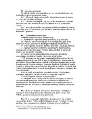 III - fatores de polarização;
IV - deficiência dos recursos públicos, em um ou mais Municípios, com
implicação no desenvolvimento da região.
§ 2º - Não serão criadas microrregiões integrada por menos de quatro
por cento dos Municípios do Estado.
§ 3º - Os Municípios poderão criar associações, consórcios e entidades
intermunicipais, para a realização de ações, obras e serviços de interesse
comum.
§ 4º - A criação de estância de qualquer natureza dependerá de parecer
dos órgãos técnicos competentes e de aprovação pela maioria dos membros da
Assembléia Legislativa.
Art. 17 - Compete aos Municípios:
I - legislar sobre assuntos de interesse local;
II - suplementar a legislação federal e estadual, no que couber;
III - instituir e arrecadar os tributos de sua competência, bem como
aplicar suas rendas, sem prejuízo da obrigatoriedade de prestar contas;
IV - criar, organizar e suprimir distritos, observada a legislação estadual;
V - organizar e prestar, diretamente ou sob regime de concessão ou
permissão, os serviços públicos de interesse local, incluído o de transporte
coletivo, que tem caráter essencial;
VI - manter, com a cooperação técnica e financeira do Estado,
programas de educação pré-escolar e de ensino fundamental;
* VII - promover, no que couber, o adequado ordenamento territorial,
mediante planejamento e controle de uso, do parcelamento e da ocupação do
solo urbano, ficando dispensada a exigência de alvará ou qualquer outro tipo de
licenciamento de templos religiosos e proibida a fixação de limitações de caráter
geográfico, assim como desmembramento delimitado de qualquer porção de área
doada ou por qualquer outra forma de aquisição para construção e instalação dos
templos religiosos.
VIII - promover a proteção do patrimônio histórico e cultural local,
observadas a legislação e a ação fiscalizadora federais e estaduais;
IX - criar, organizar e manter o arquivo público.
* * Parágrafo único. É assegurado às Câmaras Municipais, no exercício
de suas funções legislativa e fiscalizadora, o direito ao recebimento das
informações que solicitarem aos órgãos estaduais da administração direta e
indireta situados nos Municípios, e deverão ser satisfeitas no prazo máximo de
trinta dias.
Art. 18 - No ato da posse e no término do mandato, o Prefeito e os
Vereadores deverão fazer declaração pública de bens, assim como o Vice-
Prefeito, quando tomar posse no cargo de Prefeito.
Art. 19 - A remuneração do Prefeito e dos Vereadores e a verba de
representação do Vice-Prefeito serão fixadas pela Câmara Municipal, em cada
legislatura para a subseqüente, vedada a vinculação à remuneração dos
* Redação dada pela EC nº 17, de 29.11.01 (D.O. 03.12.01 pág. 01)
* * Acrescentado pela EC nº 10, de 10.12.97 (D.O. 22.12.97 pág.52)
 