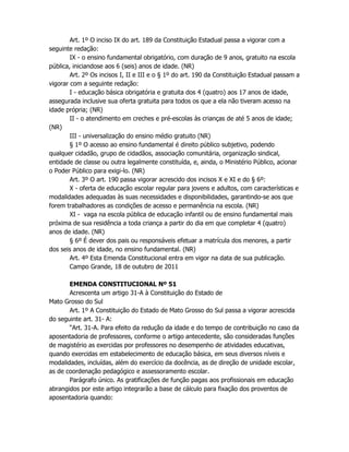 Art. 1º O inciso IX do art. 189 da Constituição Estadual passa a vigorar com a
seguinte redação:
IX - o ensino fundamental obrigatório, com duração de 9 anos, gratuito na escola
pública, iniciandose aos 6 (seis) anos de idade. (NR)
Art. 2º Os incisos I, II e III e o § 1º do art. 190 da Constituição Estadual passam a
vigorar com a seguinte redação:
I - educação básica obrigatória e gratuita dos 4 (quatro) aos 17 anos de idade,
assegurada inclusive sua oferta gratuita para todos os que a ela não tiveram acesso na
idade própria; (NR)
II - o atendimento em creches e pré-escolas às crianças de até 5 anos de idade;
(NR)
III - universalização do ensino médio gratuito (NR)
§ 1º O acesso ao ensino fundamental é direito público subjetivo, podendo
qualquer cidadão, grupo de cidadãos, associação comunitária, organização sindical,
entidade de classe ou outra legalmente constituída, e, ainda, o Ministério Público, acionar
o Poder Público para exigi-lo. (NR)
Art. 3º O art. 190 passa vigorar acrescido dos incisos X e XI e do § 6º:
X - oferta de educação escolar regular para jovens e adultos, com características e
modalidades adequadas às suas necessidades e disponibilidades, garantindo-se aos que
forem trabalhadores as condições de acesso e permanência na escola. (NR)
XI - vaga na escola pública de educação infantil ou de ensino fundamental mais
próxima de sua residência a toda criança a partir do dia em que completar 4 (quatro)
anos de idade. (NR)
§ 6º É dever dos pais ou responsáveis efetuar a matrícula dos menores, a partir
dos seis anos de idade, no ensino fundamental. (NR)
Art. 4º Esta Emenda Constitucional entra em vigor na data de sua publicação.
Campo Grande, 18 de outubro de 2011
EMENDA CONSTITUCIONAL Nº 51
Acrescenta um artigo 31-A à Constituição do Estado de
Mato Grosso do Sul
Art. 1º A Constituição do Estado de Mato Grosso do Sul passa a vigorar acrescida
do seguinte art. 31- A:
“Art. 31-A. Para efeito da redução da idade e do tempo de contribuição no caso da
aposentadoria de professores, conforme o artigo antecedente, são consideradas funções
de magistério as exercidas por professores no desempenho de atividades educativas,
quando exercidas em estabelecimento de educação básica, em seus diversos níveis e
modalidades, incluídas, além do exercício da docência, as de direção de unidade escolar,
as de coordenação pedagógico e assessoramento escolar.
Parágrafo único. As gratificações de função pagas aos profissionais em educação
abrangidos por este artigo integrarão a base de cálculo para fixação dos proventos de
aposentadoria quando:
 