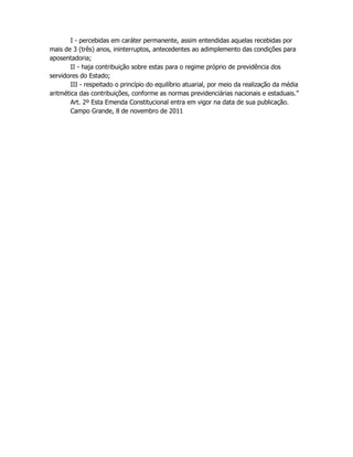 I - percebidas em caráter permanente, assim entendidas aquelas recebidas por
mais de 3 (três) anos, ininterruptos, antecedentes ao adimplemento das condições para
aposentadoria;
II - haja contribuição sobre estas para o regime próprio de previdência dos
servidores do Estado;
III - respeitado o princípio do equilíbrio atuarial, por meio da realização da média
aritmética das contribuições, conforme as normas previdenciárias nacionais e estaduais.”
Art. 2º Esta Emenda Constitucional entra em vigor na data de sua publicação.
Campo Grande, 8 de novembro de 2011
 
