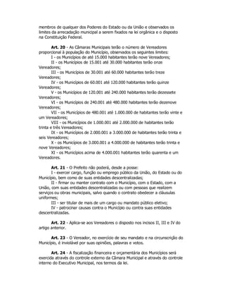 membros de qualquer dos Poderes do Estado ou da União e observados os
limites da arrecadação municipal a serem fixados na lei orgânica e o disposto
na Constituição Federal.
Art. 20 - As Câmaras Municipais terão o número de Vereadores
proporcional à população do Município, observados os seguintes limites:
I - os Municípios de até 15.000 habitantes terão nove Vereadores;
II - os Municípios de 15.001 até 30.000 habitantes terão onze
Vereadores;
III - os Municípios de 30.001 até 60.000 habitantes terão treze
Vereadores;
IV - os Municípios de 60.001 até 120.000 habitantes terão quinze
Vereadores;
V - os Municípios de 120.001 até 240.000 habitantes terão dezessete
Vereadores;
VI - os Municípios de 240.001 até 480.000 habitantes terão dezenove
Vereadores;
VII - os Municípios de 480.001 até 1.000.000 de habitantes terão vinte e
um Vereadores;
VIII - os Municípios de 1.000.001 até 2.000.000 de habitantes terão
trinta e três Vereadores;
IX - os Municípios de 2.000.001 a 3.000.000 de habitantes terão trinta e
seis Vereadores;
X - os Municípios de 3.000.001 a 4.000.000 de habitantes terão trinta e
nove Vereadores;
XI - os Municípios acima de 4.000.001 habitantes terão quarenta e um
Vereadores.
Art. 21 - O Prefeito não poderá, desde a posse:
I - exercer cargo, função ou emprego público da União, do Estado ou do
Município, bem como de suas entidades descentralizadas;
II - firmar ou manter contrato com o Município, com o Estado, com a
União, com suas entidades descentralizadas ou com pessoas que realizem
serviços ou obras municipais, salvo quando o contrato obedecer a cláusulas
uniformes;
III - ser titular de mais de um cargo ou mandato público eletivo;
IV - patrocinar causas contra o Município ou contra suas entidades
descentralizadas.
Art. 22 - Aplica-se aos Vereadores o disposto nos incisos II, III e IV do
artigo anterior.
Art. 23 - O Vereador, no exercício de seu mandato e na circunscrição do
Município, é inviolável por suas opiniões, palavras e votos.
Art. 24 - A fiscalização financeira e orçamentária dos Municípios será
exercida através do controle externo da Câmara Municipal e através do controle
interno do Executivo Municipal, nos termos da lei.
 