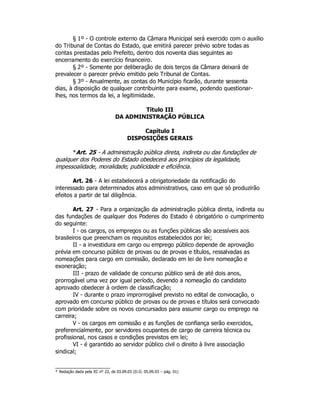 § 1º - O controle externo da Câmara Municipal será exercido com o auxílio
do Tribunal de Contas do Estado, que emitirá parecer prévio sobre todas as
contas prestadas pelo Prefeito, dentro dos noventa dias seguintes ao
encerramento do exercício financeiro.
§ 2º - Somente por deliberação de dois terços da Câmara deixará de
prevalecer o parecer prévio emitido pelo Tribunal de Contas.
§ 3º - Anualmente, as contas do Município ficarão, durante sessenta
dias, à disposição de qualquer contribuinte para exame, podendo questionar-
lhes, nos termos da lei, a legitimidade.
Título III
DA ADMINISTRAÇÃO PÚBLICA
Capítulo I
DISPOSIÇÕES GERAIS
*Art. 25 - A administração pública direta, indireta ou das fundações de
qualquer dos Poderes do Estado obedecerá aos princípios da legalidade,
impessoalidade, moralidade, publicidade e eficiência.
Art. 26 - A lei estabelecerá a obrigatoriedade da notificação do
interessado para determinados atos administrativos, caso em que só produzirão
efeitos a partir de tal diligência.
Art. 27 - Para a organização da administração pública direta, indireta ou
das fundações de qualquer dos Poderes do Estado é obrigatório o cumprimento
do seguinte:
I - os cargos, os empregos ou as funções públicas são acessíveis aos
brasileiros que preencham os requisitos estabelecidos por lei;
II - a investidura em cargo ou emprego público depende de aprovação
prévia em concurso público de provas ou de provas e títulos, ressalvadas as
nomeações para cargo em comissão, declarado em lei de livre nomeação e
exoneração;
III - prazo de validade de concurso público será de até dois anos,
prorrogável uma vez por igual período, devendo a nomeação do candidato
aprovado obedecer à ordem de classificação;
IV - durante o prazo improrrogável previsto no edital de convocação, o
aprovado em concurso público de provas ou de provas e títulos será convocado
com prioridade sobre os novos concursados para assumir cargo ou emprego na
carreira;
V - os cargos em comissão e as funções de confiança serão exercidos,
preferencialmente, por servidores ocupantes de cargo de carreira técnica ou
profissional, nos casos e condições previstos em lei;
VI - é garantido ao servidor público civil o direito à livre associação
sindical;
* Redação dada pela EC n° 22, de 03.09.03 (D.O. 05.09.03 – pág. 01)
 