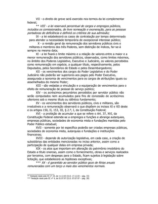 VII - o direito de greve será exercido nos termos da lei complementar
federal;
** VIII - a lei reservará percentual de cargos e empregos públicos,
incluídos os comissionados, de livre nomeação e exoneração, para as pessoas
portadoras de deficiência e definirá os critérios de sua admissão;
IX - a lei estabelecerá os casos de contratação por tempo determinado
para atender a necessidade temporária de excepcional interesse público;
X - a revisão geral da remuneração dos servidores públicos civis e
militares e membros dos três Poderes, sem distinção de índices, far-se-á
sempre na mesma data;
XI - a lei fixará o limite máximo e a relação de valores entre a maior e a
menor remuneração dos servidores públicos, observados, como limites máximos,
no âmbito dos Poderes Legislativo, Executivo e Judiciário, os valores percebidos
como remuneração em espécie, a qualquer título, respectivamente, pelos
Deputados, pelos Secretários de Estado e pelos Desembargadores;
XII - os vencimentos dos cargos do Poder Legislativo e do Poder
Judiciário não poderão ser superiores aos pagos pelo Poder Executivo,
assegurada a isonomia de vencimentos para os cargos de atribuições iguais ou
assemelhados do mesmo Poder;
XIII - são vedadas a vinculação e a equiparação de vencimentos para o
efeito de remuneração de pessoal do serviço público;
XIV - os acréscimos pecuniários percebidos por servidor público não
serão computados nem acumulados para fins de concessão de acréscimos
ulteriores sob o mesmo título ou idêntico fundamento;
XV - os vencimentos dos servidores públicos, civis e militares, são
irredutíveis e a remuneração observará o que dispõem os incisos XI e XII deste
e os artigos 150, II, 153, III, § 2.º, I, da Constituição Federal;
XVI - a proibição de acumular a que se refere o Art. 37, XVI, da
Constituição Federal estende-se a empregos e funções e abrange autarquias,
empresas públicas, sociedades de economia mista e fundações mantidas pelo
Poder Público estadual;
XVII - somente por lei específica poderão ser criadas empresas públicas,
sociedades de economia mista, autarquias e fundações e instituições
financeiras;
XVIII - depende de autorização legislativa, em cada caso, a criação de
subsidiárias das entidades mencionadas no inciso anterior, assim como a
participação de qualquer delas em empresa privada;
XIX - os atos que importam em alteração do patrimônio imobiliário do
Estado a título oneroso, assim como o fornecimento, obras e serviços realizados
por terceiros, com despesas para o Estado, ficam sujeitos à legislação sobre
licitação, que estabelecerá as hipóteses exceptivas;
*** XX - é garantido ao servidor público gozo de férias anuais
remuneradas com um terço a mais dos vencimentos normais.
** Redação dada pela EC n° 24, de 11.12.03 (D.O. 17.12.03 – pág. 33)
*** Redação dada pela EC n° 4, de 01.07.97 (D.O. 07.07.97 – pág. 28)
 