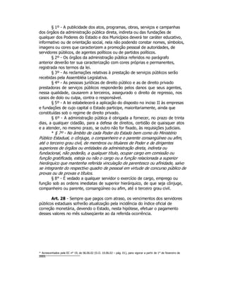 § 1º - A publicidade dos atos, programas, obras, serviços e campanhas
dos órgãos da administração pública direta, indireta ou das fundações de
qualquer dos Poderes do Estado e dos Municípios deverá ter caráter educativo,
informativo ou de orientação social, nela não podendo constar nomes, símbolos,
imagens ou cores que caracterizem a promoção pessoal de autoridades, de
servidores públicos, de agentes políticos ou de partidos políticos.
§ 2º - Os órgãos da administração pública referidos no parágrafo
anterior deverão ter sua caracterização com cores próprias e permanentes,
registrada nos termos da lei.
§ 3º - As reclamações relativas à prestação de serviços públicos serão
recebidas pela Assembléia Legislativa.
§ 4º - As pessoas jurídicas de direito público e as de direito privado
prestadoras de serviços públicos responderão pelos danos que seus agentes,
nessa qualidade, causarem a terceiros, assegurado o direito de regresso, nos
casos de dolo ou culpa, contra o responsável.
§ 5º - A lei estabelecerá a aplicação do disposto no inciso II às empresas
e fundações de cujo capital o Estado participe, maioritariamente, ainda que
constituídas sob o regime de direito privado.
§ 6º - A administração pública é obrigada a fornecer, no prazo de trinta
dias, a qualquer cidadão, para a defesa de direitos, certidão de quaisquer atos
e a atender, no mesmo prazo, se outro não for fixado, às requisições judiciais.
* § 7º - No âmbito de cada Poder do Estado bem como do Ministério
Público Estadual, o cônjuge, o companheiro e o parente consangüíneo ou afim,
até o terceiro grau civil, de membros ou titulares de Poder e de dirigentes
superiores de órgãos ou entidades da administração direta, indireta ou
fundacional, não poderão, a qualquer título, ocupar cargo em comissão ou
função gratificada, esteja ou não o cargo ou a função relacionada a superior
hierárquico que mantenha referida vinculação de parentesco ou afinidade, salvo
se integrante do respectivo quadro de pessoal em virtude de concurso público de
provas ou de provas e títulos.
§ 8° - É vedado a qualquer servidor o exercício de cargo, emprego ou
função sob as ordens imediatas de superior hierárquico, de que seja cônjuge,
companheiro ou parente, consangüíneo ou afim, até o terceiro grau civil.
Art. 28 - Sempre que pagos com atraso, os vencimentos dos servidores
públicos estaduais sofrerão atualização pela incidência do índice oficial de
correção monetária, devendo o Estado, nesta hipótese, efetuar o pagamento
desses valores no mês subseqüente ao da referida ocorrência.
* Acrescentados pela EC n° 19, de 06.06.02 (D.O. 10.06.02 – pág. 01), para vigorar a partir de 1° de fevereiro de
2003.
 
