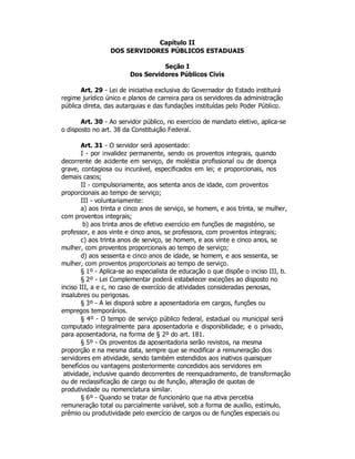 Capítulo II
DOS SERVIDORES PÚBLICOS ESTADUAIS
Seção I
Dos Servidores Públicos Civis
Art. 29 - Lei de iniciativa exclusiva do Governador do Estado instituirá
regime jurídico único e planos de carreira para os servidores da administração
pública direta, das autarquias e das fundações instituídas pelo Poder Público.
Art. 30 - Ao servidor público, no exercício de mandato eletivo, aplica-se
o disposto no art. 38 da Constituição Federal.
Art. 31 - O servidor será aposentado:
I - por invalidez permanente, sendo os proventos integrais, quando
decorrente de acidente em serviço, de moléstia profissional ou de doença
grave, contagiosa ou incurável, especificados em lei; e proporcionais, nos
demais casos;
II - compulsoriamente, aos setenta anos de idade, com proventos
proporcionais ao tempo de serviço;
III - voluntariamente:
a) aos trinta e cinco anos de serviço, se homem, e aos trinta, se mulher,
com proventos integrais;
b) aos trinta anos de efetivo exercício em funções de magistério, se
professor, e aos vinte e cinco anos, se professora, com proventos integrais;
c) aos trinta anos de serviço, se homem, e aos vinte e cinco anos, se
mulher, com proventos proporcionais ao tempo de serviço;
d) aos sessenta e cinco anos de idade, se homem, e aos sessenta, se
mulher, com proventos proporcionais ao tempo de serviço.
§ 1º - Aplica-se ao especialista de educação o que dispõe o inciso III, b.
§ 2º - Lei Complementar poderá estabelecer exceções ao disposto no
inciso III, a e c, no caso de exercício de atividades consideradas penosas,
insalubres ou perigosas.
§ 3º - A lei disporá sobre a aposentadoria em cargos, funções ou
empregos temporários.
§ 4º - O tempo de serviço público federal, estadual ou municipal será
computado integralmente para aposentadoria e disponibilidade; e o privado,
para aposentadoria, na forma de § 2º do art. 181.
§ 5º - Os proventos da aposentadoria serão revistos, na mesma
proporção e na mesma data, sempre que se modificar a remuneração dos
servidores em atividade, sendo também estendidos aos inativos quaisquer
benefícios ou vantagens posteriormente concedidos aos servidores em
atividade, inclusive quando decorrentes de reenquadramento, de transformação
ou de reclassificação de cargo ou de função, alteração de quotas de
produtividade ou nomenclatura similar.
§ 6º - Quando se tratar de funcionário que na ativa percebia
remuneração total ou parcialmente variável, sob a forma de auxílio, estímulo,
prêmio ou produtividade pelo exercício de cargos ou de funções especiais ou
 