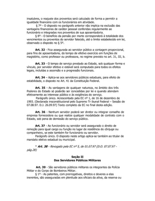 insalubres, o reajuste dos proventos será calculado de forma a permitir a
igualdade financeira com os funcionários em atividade.
§ 7º - O disposto no parágrafo anterior não implica na exclusão das
vantagens financeiras de caráter pessoal conferidas regularmente ao
funcionário e integradas nos proventos de sua aposentadoria.
§ 8º - O benefício da pensão por morte corresponderá à totalidade dos
vencimentos ou proventos do servidor falecido, até o limite estabelecido em lei,
observado o disposto no § 5º.
Art. 32 - Fica assegurada ao servidor público a contagem proporcional,
para fins de aposentadoria, do tempo de efetivo exercício em funções de
magistério, como professor ou professora, no regime previsto no art. 31, III, b.
Art. 33 - O tempo de serviço prestado ao Estado, sob qualquer forma e
vínculo, por servidor efetivo e estável será computado para todos os efeitos
legais, incluídas a ascensão e a progressão funcionais.
Art. 34 – Aplica-se aos servidores públicos estaduais, para efeito de
estabilidade, o disposto no Art. 41 da Constituição Federal.
Art. 35 - As vantagens de qualquer natureza, no âmbito dos três
Poderes do Estado só poderão ser concedidas por lei e quando atendam
efetivamente ao interesse público e às exigências do serviço.
Parágrafo único. Acrescentado pela EC nº 1, de 16 de dezembro de
1993. (Declarada insconstitucional pelo Supremo Tr ibunal Federal – Sessão de
07.08.97. D.J. 26.09.97) Texto completo da EC no final desta edição.
Art. 36 - Nenhum servidor poderá ser diretor ou integrar conselho de
empresa fornecedora ou que realize qualquer modalidade de contrato com o
Estado, sob pena de demissão do serviço público.
Art. 37 - Ao funcionário ou servidor será assegurado o direito de
remoção para igual cargo ou função no lugar de residência do cônjuge ou
companheiro, se este também for funcionário ou servidor.
Parágrafo único. O disposto neste artigo aplica-se também ao titular de
mandato eletivo estadual ou municipal.
* Art. 38 - Revogado pela EC nº 5, de 01.07.97 (D.O. 07.07.97 -
pág.28)
Seção II
Dos Servidores Públicos Militares
Art. 39 - São servidores públicos militares os integrantes da Polícia
Militar e do Corpo de Bombeiros Militar.
§ 1º - As patentes, com prerrogativas, direitos e deveres a elas
inerentes, são asseguradas em plenitude aos oficiais da ativa, da reserva ou
 