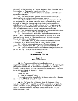 reformados da Polícia Militar e do Corpo de Bombeiros Militar do Estado, sendo-
lhes privativos os títulos, postos e uniformes militares.
§ 2º - As patentes dos oficiais militares do Estado são conferidas pelo
Governador do Estado.
§ 3º - O policial militar em atividade que aceitar cargo ou emprego
público civil permanente será transferido para a reserva.
§ 4º - O policial militar da ativa que aceitar cargo, emprego ou função
pública temporária, não eletiva, ainda que da administração indireta, ficará
agregado ao respectivo quadro enquanto permanecer nessa situação e só
poderá ser promovido por antigüidade, contando-se-lhe o tempo de serviço
apenas para promoção e transferência para a reserva, sendo, depois de dois
anos de afastamento, contínuos ou não, transferido para inatividade.
§ 5º - São vedadas ao servidor público militar a sindicalização, a greve e,
enquanto em efetivo serviço, a filiação a partido político.
§ 6º - O oficial da Polícia Militar e do Corpo de Bombeiros Militar só
perderá o posto e a patente se for julgado indigno do oficialato ou com ele
incompatível, por decisão do Tribunal de Justiça, em tempo de paz, ou de
tribunal especial, em tempo de guerra.
§ 7º - A lei disporá sobre os limites de idade, sobre a estabilidade e
sobre outras condições de transferência do militar para inatividade.
§ 8º - Aplica-se aos servidores a que se refere este artigo e a seus
pensionistas o disposto no Art. 40, § § 4º e 5º, da Constituição Federal.
§ 9º - Aplica-se aos servidores a que se refere este artigo o disposto no
Art. 7º, VIII, XII, XVIII e XIX, da Constituição Federal.
Capítulo III
DA SEGURANÇA PÚBLICA
Seção I
Disposições Gerais
Art. 40 - A segurança pública, dever do Estado, direito e
responsabilidade de todos, é exercida para a preservação da ordem pública, das
prerrogativas da cidadania, da incolumidade das pessoas e do patrimônio,
através dos seguintes órgãos, subordinados administrativa e operacionalmente
ao Secretário de Estado de Segurança Pública:
I - a Polícia Civil;
II - a Polícia Militar;
III - Corpo de Bombeiros Militar.
Parágrafo único. Aplica-se aos órgãos constantes neste artigo o disposto
no § 6º do art. 144 da Constituição Federal.
Art. 41 - As Polícias Civil e Militar e o Corpo de Bombeiros Militar
subordinam-se à legislação especial, que definirá sua estrutura, competências,
direitos, garantias, deveres, prerrogativas de seus integrantes, de maneira a
assegurar a eficiência de suas atividades, baseando-se nos princípios da
hierarquia e da disciplina.
 