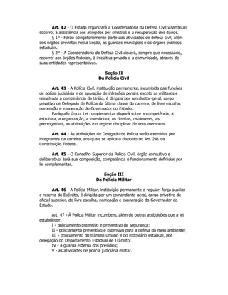 Art. 42 - O Estado organizará a Coordenadoria da Defesa Civil visando ao
socorro, à assistência aos atingidos por sinistros e à recuperação dos danos.
§ 1º - Farão obrigatoriamente parte das atividades de defesa civil, além
dos órgãos previstos nesta Seção, as guardas municipais e os órgãos públicos
estaduais.
§ 2º - A Coordenadoria da Defesa Civil deverá, sempre que necessário,
recorrer aos órgãos federais, à iniciativa privada e à comunidade, através de
suas entidades representativas.
Seção II
Da Polícia Civil
Art. 43 - A Polícia Civil, instituição permanente, incumbida das funções
de polícia judiciária e de apuração de infrações penais, exceto as militares e
ressalvada a competência da União, é dirigida por um diretor-geral, cargo
privativo de Delegado de Polícia da última classe da carreira, de livre escolha,
nomeação e exoneração do Governador do Estado.
Parágrafo único. Lei complementar disporá sobre a competência, a
estrutura, a organização, a investidura, os direitos, os deveres, as
prerrogativas, as atribuições e o regime disciplinar de seus membros.
Art. 44 - As atribuições de Delegado de Polícia serão exercidas por
integrantes da carreira, aos quais se aplica o disposto no Art. 241 da
Constituição Federal.
Art. 45 - O Conselho Superior da Polícia Civil, órgão consultivo e
deliberativo, terá sua composição, competência e funcionamento definidos por
lei complementar.
Seção III
Da Polícia Militar
Art. 46 - A Polícia Militar, instituição permanente e regular, força auxiliar
e reserva do Exército, é dirigida por um comandante-geral, cargo privativo de
oficial superior, de livre escolha, nomeação e exoneração do Governador do
Estado.
Art. 47 - À Polícia Militar incumbem, além de outras atribuições que a lei
estabelecer:
I - policiamento ostensivo e preventivo de segurança;
II - policiamento preventivo e ostensivo para a defesa do meio ambiente;
III - policiamento do trânsito urbano e do rodoviário estadual, por
delegação do Departamento Estadual de Trânsito;
IV - a guarda externa dos presídios;
V - as atividades de polícia judiciária militar.
 
