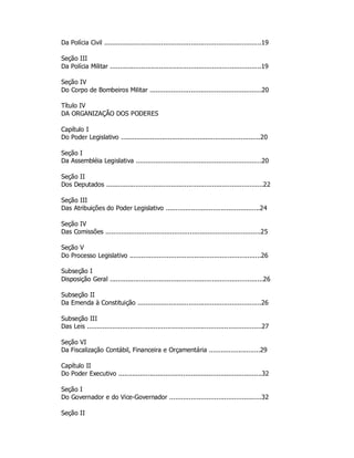 Da Polícia Civil ................................................................................19
Seção III
Da Polícia Militar .............................................................................19
Seção IV
Do Corpo de Bombeiros Militar .........................................................20
Título IV
DA ORGANIZAÇÃO DOS PODERES
Capítulo I
Do Poder Legislativo .......................................................................20
Seção I
Da Assembléia Legislativa ................................................................20
Seção II
Dos Deputados ................................................................................22
Seção III
Das Atribuições do Poder Legislativo ................................................24
Seção IV
Das Comissões ...............................................................................25
Seção V
Do Processo Legislativo ...................................................................26
Subseção I
Disposição Geral ..............................................................................26
Subseção II
Da Emenda à Constituição ...............................................................26
Subseção III
Das Leis .........................................................................................27
Seção VI
Da Fiscalização Contábil, Financeira e Orçamentária ..........................29
Capítulo II
Do Poder Executivo .........................................................................32
Seção I
Do Governador e do Vice-Governador ...............................................32
Seção II
 