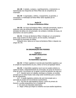 Art. 48 - A seleção, o preparo, o aperfeiçoamento, o treinamento e a
especialização dos integrantes da Polícia Militar são de competência da
corporação.
Art. 49 - A organização, o efetivo, o equipamento, as garantias, a
convocação e a mobilização da Polícia Militar serão regulados por lei
complementar.
Seção IV
Do Corpo de Bombeiros Militar
Art. 50 - Ao Corpo de Bombeiros Militar, instituição permanente, regular e
autônoma, além das atribuições definidas em lei, incumbe a execução de
atividades de defesa civil, de prevenção e de combate a incêndios, de busca, de
salvamento e de socorro público.
Art. 51 - O Corpo de Bombeiros Militar é dirigido por um comandante-
geral, cargo privativo de oficial superior, de livre escolha, nomeação e
exoneração do Governador do Estado.
Parágrafo único. Aplica-se ao Corpo de Bombeiros Militar o disposto nos
artigos 48 e 49.
Título IV
DA ORGANIZAÇÃO DOS PODERES
Capítulo I
DO PODER LEGISLATIVO
Seção I
Da Assembléia Legislativa
Art. 52 - O Poder Legislativo é exercido pela Assembléia Legislativa, que
se compõe de representantes do povo, eleitos na forma da legislação federal.
Art. 53 - A Assembléia Legislativa reunir-se-á em sessão ordinária na
capital do Estado, independentemente de convocação, de quinze de fevereiro a
trinta de junho, e de primeiro de 16 agosto a quinze de dezembro de cada ano.
§ 1º - Quando caírem em sábados, domingos ou feriados, as reuniões
previstas para as datas fixadas neste artigo serão transferidas para o primeiro
dia útil subseqüente.
§ 2º - A sessão legislativa ordinária não será interrompida sem a
aprovação do projeto de lei de diretrizes orçamentárias.
§ 3º - No início de cada legislatura haverá, a partir de primeiro de
fevereiro, reuniões preparatórias com a finalidade de:
I - dar posse aos Deputados diplomados;
II - eleger a Mesa que dirigirá os trabalhos nas duas sessões legislativas.
 