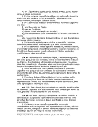 *§ 4º - É permitida a recondução de membro da Mesa, para o mesmo
cargo, na eleição subseqüente.
§ 5º - Por motivo de conveniência pública e por deliberação da maioria
absoluta de seus membros, poderá a Assembléia Legislativa reunir-se,
temporariamente, em qualquer cidade do Estado.
§ 6º - A convocação de sessão extraordinária da Assembléia Legislativa
será feita:
I - pelo Governador do Estado;
II - por seu Presidente:
a) quando ocorrer intervenção em Município;
b) para compromisso e posse do Governador ou do Vice-Governador do
Estado;
c) a requerimento da maioria de seus membros, em caso de urgência ou
de interesse público relevante.
§ 7º - Na sessão legislativa extraordinária, a Assembléia Legislativa
deliberará somente sobre a matéria para a qual tenha sido convocada.
§ 8º - Na abertura da sessão legislativa de cada ano, em sessão solene,
o Governador comparecerá à Assembléia Legislativa, ou se fará representar por
Secretário de Estado, quando exporá a situação do Estado e solicitará as
providências que julgar necessárias.
Art. 54 - Por deliberação da maioria simples, a Assembléia Legislativa,
bem como qualquer de suas comissões, poderá convocar Secretário de Estado
ou dirigentes de entidades da administração direta para prestar, no prazo de
trinta dias, pessoalmente, informações sobre assunto previamente determinado,
sob pena de responsabilidade no caso de ausência injustificada.
§ 1º - Os Secretários de Estado poderão comparecer à Assembléia
Legislativa ou a qualquer de suas Comissões, por sua iniciativa e mediante
entendimentos com a Mesa da Assembléia, para expor assunto de relevância de
sua Secretaria.
§ 2º - A Mesa da Assembléia Legislativa poderá encaminhar pedido
escrito de informações a Secretário de Estado, importando em crime de
responsabilidade a recusa ou o não atendimento no prazo de trinta dias, bem
como a prestação de informações falsas.
Art. 55 - Salvo disposição constitucional em contrário, as deliberações
da Assembléia Legislativa e de suas comissões serão tomadas por maioria de
votos, presente a maioria absoluta dos seus membros.
Art. 56 - Ao Poder Legislativo é assegurada a autonomia financeira e
administrativa e sua proposta orçamentária será elaborada dentro do limite
percentual das receitas correntes do Estado a ser fixado na lei de diretrizes
orçamentárias.
§ 1º - No decorrer da execução orçamentária, o montante
correspondente ao Poder Legislativo será repassado em duodécimos, até o dia
vinte de cada mês, corrigidas as parcelas na mesma proporção do excesso de
arrecadação apurado em relação à previsão orçamentária.
*Redação dada pela EC nº 26, de 19.05.04 (D.O. de 20.05.04 – pág. 56 e D.O. 21.05.04 – pág. 01)
 