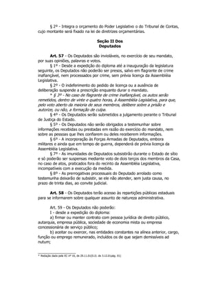 § 2º - Integra o orçamento do Poder Legislativo o do Tribunal de Contas,
cujo montante será fixado na lei de diretrizes orçamentárias.
Seção II Dos
Deputados
Art. 57 - Os Deputados são invioláveis, no exercício de seu mandato,
por suas opiniões, palavras e votos.
§ 1º - Desde a expedição do diploma até a inauguração da legislatura
seguinte, os Deputados não poderão ser presos, salvo em flagrante de crime
inafiançável, nem processados por crime, sem prévia licença da Assembléia
Legislativa.
§ 2º - O indeferimento do pedido de licença ou a ausência de
deliberação suspende a prescrição enquanto durar o mandato.
* § 3º - No caso de flagrante de crime inafiançável, os autos serão
remetidos, dentro de vinte e quatro horas, à Assembléia Legislativa, para que,
pelo voto aberto da maioria de seus membros, delibere sobre a prisão e
autorize, ou não, a formação de culpa.
§ 4º - Os Deputados serão submetidos a julgamento perante o Tribunal
de Justiça do Estado.
§ 5º - Os Deputados não serão obrigados a testemunhar sobre
informações recebidas ou prestadas em razão do exercício do mandato, nem
sobre as pessoas que lhes confiarem ou deles receberem informações.
§ 6º - A incorporação às Forças Armadas de Deputados, embora
militares e ainda que em tempo de guerra, dependerá de prévia licença da
Assembléia Legislativa.
§ 7º - As imunidades de Deputados subsistirão durante o Estado de sítio
e só poderão ser suspensas mediante voto de dois terços dos membros da Casa,
no caso de atos, praticados fora do recinto da Assembléia Legislativa,
incompatíveis com a execução da medida.
§ 8º - As prerrogativas processuais do Deputado arrolado como
testemunha deixarão de subsistir, se ele não atender, sem justa causa, no
prazo de trinta dias, ao convite judicial.
Art. 58 - Os Deputados terão acesso às repartições públicas estaduais
para se informarem sobre qualquer assunto de natureza administrativa.
Art. 59 - Os Deputados não poderão:
I - desde a expedição do diploma:
a) firmar ou manter contrato com pessoa jurídica de direito público,
autarquia, empresa pública, sociedade de economia mista ou empresa
concessionária de serviço público;
b) aceitar ou exercer, nas entidades constantes na alínea anterior, cargo,
função ou emprego remunerado, incluídos os de que sejam demissíveis ad
nutum;
* Redação dada pela EC nº 16, de 29.11.01(D.O. de 3.12.01pág. 01)
 