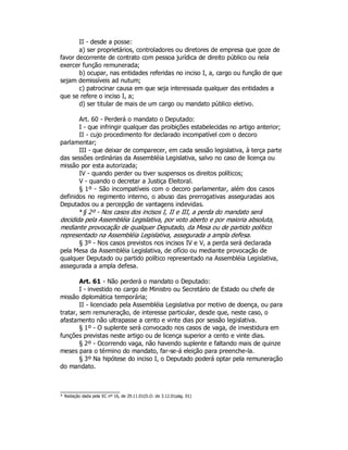 II - desde a posse:
a) ser proprietários, controladores ou diretores de empresa que goze de
favor decorrente de contrato com pessoa jurídica de direito público ou nela
exercer função remunerada;
b) ocupar, nas entidades referidas no inciso I, a, cargo ou função de que
sejam demissíveis ad nutum;
c) patrocinar causa em que seja interessada qualquer das entidades a
que se refere o inciso I, a;
d) ser titular de mais de um cargo ou mandato público eletivo.
Art. 60 - Perderá o mandato o Deputado:
I - que infringir qualquer das proibições estabelecidas no artigo anterior;
II - cujo procedimento for declarado incompatível com o decoro
parlamentar;
III - que deixar de comparecer, em cada sessão legislativa, à terça parte
das sessões ordinárias da Assembléia Legislativa, salvo no caso de licença ou
missão por esta autorizada;
IV - quando perder ou tiver suspensos os direitos políticos;
V - quando o decretar a Justiça Eleitoral.
§ 1º - São incompatíveis com o decoro parlamentar, além dos casos
definidos no regimento interno, o abuso das prerrogativas asseguradas aos
Deputados ou a percepção de vantagens indevidas.
*§ 2º - Nos casos dos incisos I, II e III, a perda do mandato será
decidida pela Assembléia Legislativa, por voto aberto e por maioria absoluta,
mediante provocação de qualquer Deputado, da Mesa ou de partido político
representado na Assembléia Legislativa, assegurada a ampla defesa.
§ 3º - Nos casos previstos nos incisos IV e V, a perda será declarada
pela Mesa da Assembléia Legislativa, de ofício ou mediante provocação de
qualquer Deputado ou partido político representado na Assembléia Legislativa,
assegurada a ampla defesa.
Art. 61 - Não perderá o mandato o Deputado:
I - investido no cargo de Ministro ou Secretário de Estado ou chefe de
missão diplomática temporária;
II - licenciado pela Assembléia Legislativa por motivo de doença, ou para
tratar, sem remuneração, de interesse particular, desde que, neste caso, o
afastamento não ultrapasse a cento e vinte dias por sessão legislativa.
§ 1º - O suplente será convocado nos casos de vaga, de investidura em
funções previstas neste artigo ou de licença superior a cento e vinte dias.
§ 2º - Ocorrendo vaga, não havendo suplente e faltando mais de quinze
meses para o término do mandato, far-se-á eleição para preenche-la.
§ 3º Na hipótese do inciso I, o Deputado poderá optar pela remuneração
do mandato.
* Redação dada pela EC nº 16, de 29.11.01(D.O. de 3.12.01pág. 01)
 